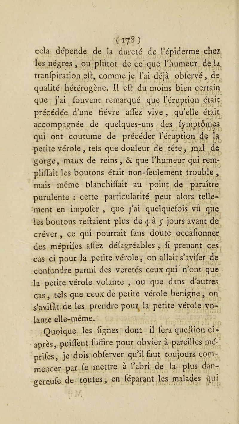 C17S ) cela dépende de la dureté de répiderme chex les nègres , ou plutôt de ce’que rhumeur de là, tranfpiration eft, comme je Tai déjà obfervé, de qualité hétérogène. Il eft du moins bien certain que j’ai fouvent remarqué que Téruptlon ...était précédée d’une hévre afTez vive , qu’elle était accompagnée de quelques-uns des fymptômes qui ont coutume de précéder l’éruption de la, petite vérole, tels que douleur de tête, mal de gorge, maux de reins, que l’humeur qui rem- pli/Tait les boutons était non-feulement trouble, mais même blanchifîait au point de paraître purulente : cette particularité peut alors telle- ment en impofer , que j’ai quelquefois vû que les boutons refiaient plus de 4 à y jours avant de créver, ce qui pourrait fans doute occafionner des méprifes afTez défagréables , fi prenant ces_ cas ci pour la petite vérole, on allait s’avifer de confondre parmi des veretés ceux qui n’ont que la petite vérole volante , ou que dans d’autres cas , tels que ceux de petite vérole benigne , on s’avifât de les prendre pouE^ la petite vérole vo- lante elle-niême. Quoique les lignes dont il fera queftion cl» après, puifTent fuffire pour obvier à pareilles mé-' prifes, je dois obferver qu’il faut toujours com- mencer par fe, mettre à l’abri de la plus dan- gcreuCe de tputes, en féparant les malades qui