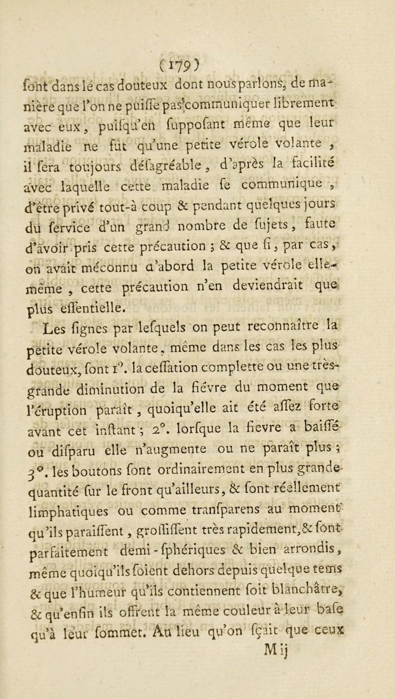 font dans le cas douteux dont nousparîons, de ma* nière que Ton ne puiffe pasfcommuniquer librement avec eux, pullqu en fuppofant meme que leur maladie ne fût qu’une petite vérole volante , il fera toujours délagréabîe , d apres la facilité avec laquelle cette maladie fe communique ^ d^^être privé tout-à coup & pendant quelques jours du fervice d’un grand nombre de fujets, faute d’avoir'pris cette précaution ; & que fi, par cas, on avait méconnu û’abord la petite vérole elle- même , cette précaution n’en deviendrait que; plus elTentielle. Les fignes par lefqueîs on peut reconnaître la petite vérole volante, même dans les cas les plus douteux, font la cefîation complette ou une tics- grande diminution de la fievre du moment que l’éruption paraît , quoiqu’elle ait été allez forte avant cet inftant ^ * lorfque la fievre a baille ou difparu elle n augmente ou ne parait plus j 3^. les boutons font ordinairement en plus grande- q^uantité (ur le front qu ailleurs, & font réellement limphatiques ou comme tranfparens au moment qu’ils paraifTent, grolTiffent très rapidement,5c font parfaitement demi -fphériques de bien arrondis, même quoiqu’ils foient dehors depuis quelque tems &que l’humeur qu’ils contiennent foit blanchâtre, &qu’enfin ils olfrent la même couleur à-leur bafe qu’à leur fommet. Au lieu qu’on fçait que ceux Mij