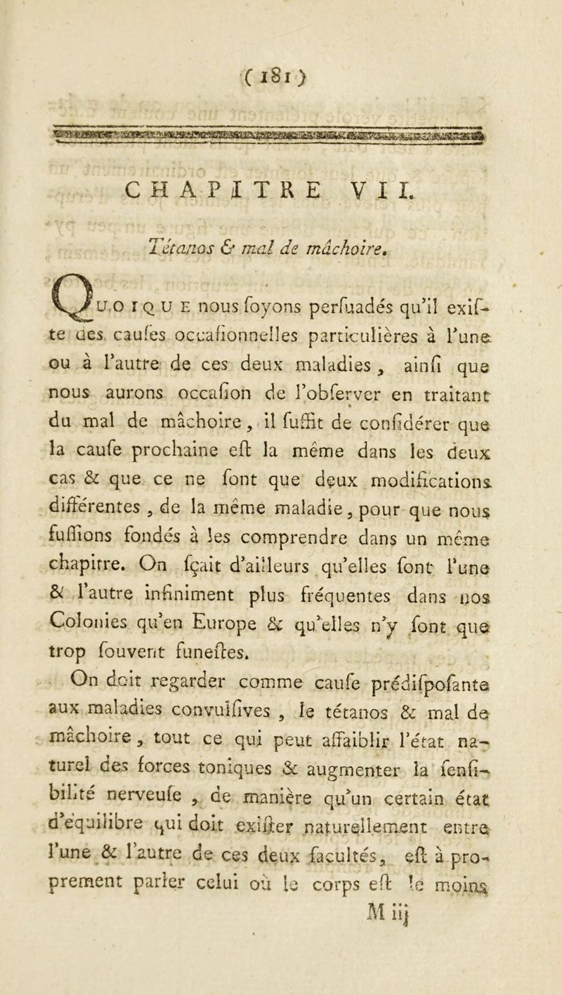 CHAPITRE VII. Tétanos & mal de mâchoire» (^u,o r Q U E nous foyons perfîjiadés qu’il exif- te aes caules occalionnelles particulières à Tune, ou à Tautre de ces deux maladies , ainfi que nous aurons occafion de robfervcr en traitant * du mal de mâchoire, il fuffit de confidèrer que la caufe prochaine efl: la même dans les deux cas & que ce ne font que deux modificationi différentes , de la même maladie, pour que nous fuflions fondés à les comprendre dans un même chapitre. On fçait d’aÜleurs qu’elles font i’une &: l’autre infiniment plus fréquentes dans nos Colonies qu’en Europe ^ qu’elles n’y font qua trop fouvent funeffes. On doit regarder comme caufe prédifpofante aux maladies convulfives , le tétanos & mal do mâchoire, tout ce qui peut affaiblir l’état na^ turel des forces toniques & augmenter la fenfi-^ bihté nerveufe ,, de manière qu’un certain état d équilibré qui doit exiifer .naturellement entre I une & 1 autre de ces deux facultés, ePc à pro- prement parler celui où le corps eff: le moins M iii