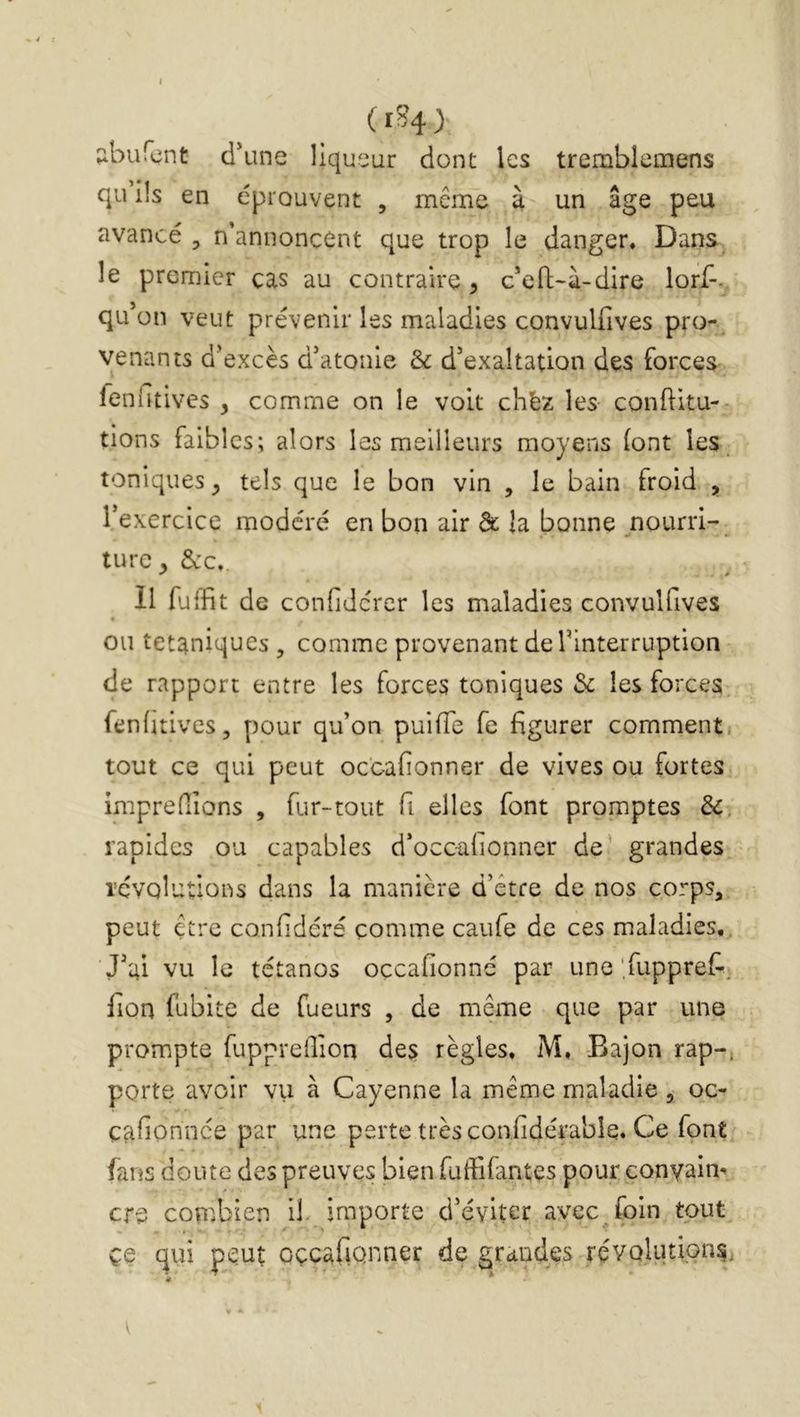 (iS4) ;iburent: d*une liqueur dont les tremblemens qu iiS en éprouvent , même à un âge peu avancé , n'annoncent que trop le danger, Dans^ le premier cas au contraire^ c'eft-à-dire lorf-. qu’on veut prévenir les maladies convulfives pro- venants d’excès d’atonie èc d’exaltation des forces fenfitives , comme on le voit chèz les conftitu- tions faibles; alors les meilleurs moyens (ont les. toniques^ tels que le bon vin , le bain froid , l’exercice modéré en bon air de la bonne nourri- ture, &c. Il fuiïit de confiJerer les maladies convulfives ou tétaniques , comme provenant de l’interruption de rapport entre les forces toniques Sc les forces fenütivcs, pour qu’on puifTe fe figurer comment tout ce qui peut oc'eafionner de vives ou fortes imprefiions , fur-tout fi elles font promptes &. rapides ou capables d’occ-alionner de’ grandes révolutions dans la manière d’être de nos corps, peut être confidérs comme caufe de ces maladies. J’ai vu le tétanos oçcafionnc par une Tupprefi. fion fubite de fueurs , de même que par une prompte fupprefiîon des règles, M, Bajon rap-^ porte avoir vu à Cayenne la même maladie , oc- çafionnee par une perte très confidérablq. Ce font fans doute des preuves bien fuffifantes pour conyaim cre combien il^ importe d’éviter avec foin tout ce qui peut oçcafiQriner de grandes révolutions,