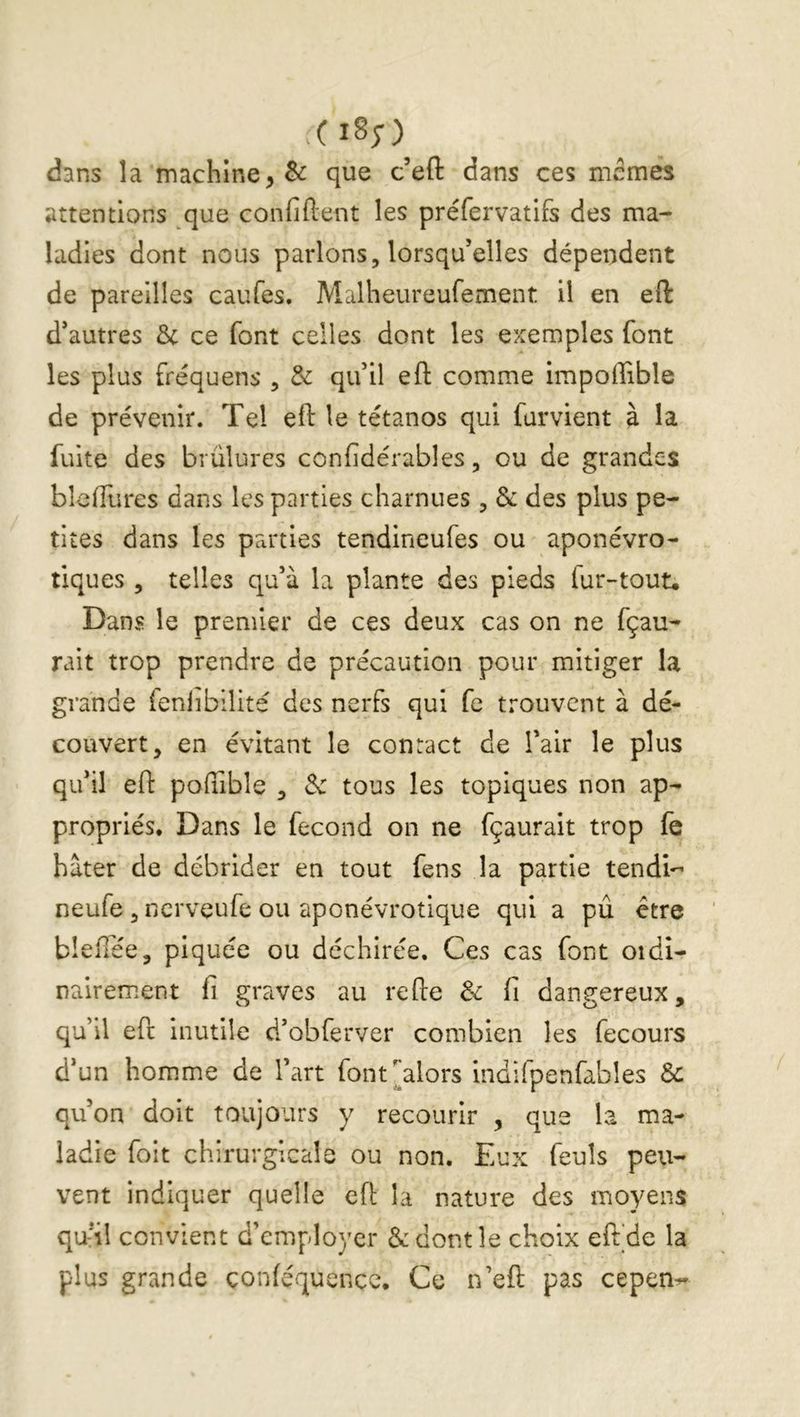 dans la machine, & que c’efl: dans ces memes attentions que confiftent les préfervatifs des ma- ladies dont nous parlons, lorsqu’elles dépendent de pareilles caufes. Malheureufement il en eft d’autres & ce font celles dont les exemples font les plus fréquens , & qu’il eft comme impoffible de prévenir. Tel eft le tétanos qui furvient à la fuite des brûlures confidérables, ou de grandes blcftlires dans les parties charnues, & des plus pe- tites dans les parties tendineufes ou aponévro- tiques , telles qu’à la plante des pieds fur-tout. Dans le premier de ces deux cas on ne fçau- rait trop prendre de précaution pour mitiger la grande ienlibilité des nerfs qui fe trouvent à dé- couvert, en évitant le contact de l’air le plus qu’il eft poftible , 3c tous les topiques non ap- propriés. Dans le fécond on ne fçaurait trop fe hâter de débrider en tout fens la partie tendi'- neufe ,ncrveufe ou aponévrotique qui a pû être bîefTée, piquée ou déchirée. Ces cas font oïdi- nairement fi grtives au refte 3c fi dangereux, qu’il eft inutile d’obferver combien les fecours d’un homme de l’art font^alors indifpenfables & qu’on doit toujours y recourir , que la ma- ladie foit chirurgicale ou non. Eux feuîs peu- vent indiquer quelle eft la nature des moyens qui! convient d’employer ôc dont le choix eft’de la plus grande çonféquence. Ce n’eft pas cepen^