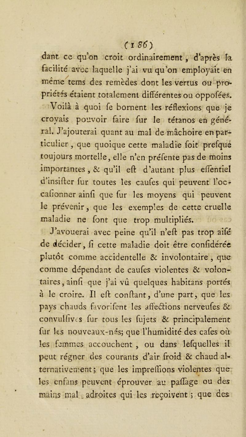 (i86y dant ce qu’on croit ordinairement, d’après fa facilité avec laquelle j’ai vu qu’on employait en meme tems des remèdes dont les vertus ou pro- priétés étaient totalement différentes ou oppofées. Voilà à quoi fe bornent les réflexions que jë croyais pouvoir faire fur le tétanos en géné^ rai. J’ajouterai quant au mal de mâchoire en par- ticulier , que quoique cette maladie foit prefqué toujours mortelle, elle n’en préfente pas de moins importantes ^ & qu’il efl: d’autant plus efîèntiel d’insifler fur toutes les caufes qui peuvent l’oc- cafionner ainfi que fur les moyens qui peuvent le prévenir, que les exemples de cette cruelle maladie ne font que trop multipliés. J’avouerai avec peine qu’il n’efl: pas trop aifé de décider, fi cette maladie doit être confidéréc plutôt comme accidentelle de involontaire , que comme dépendant de caufes violentes & volon- tairesjainfi que j’ai vû quelques habitans portés à le croire. Il efl confiant, d’une part, que les pays chauds favorifent les affeélions nerveufes & convuKivcs fur tous les fujets de principalement fur les nouveaux-nés; que l’humidité des cafés ou les femmics accouchent , ou dans lefquelles il peut régner des courants d’air froid & chaud al- ternativement; que les impreffions violentes'que- les enfans peuvent éprouver au paffage ou des mains mal. adroites qui les reçoivent ; que des