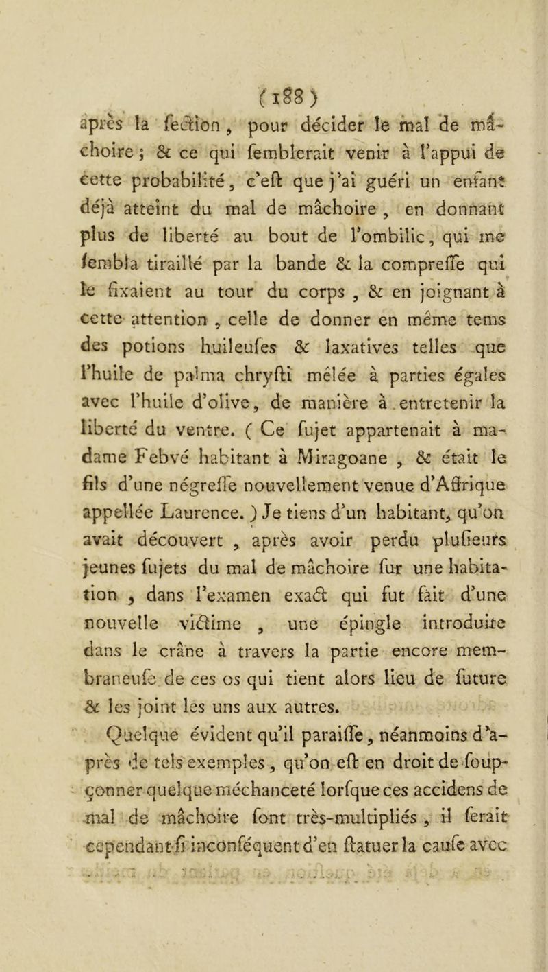 fiS8) _ après la feâ:ion , pour décider le mal de mâ- choire ; & ce qui femblerait venir à Tappui de cette probabilité, c*eft que j’ai guéri un enfant déjà atteint du mal de mâchoire , en donnant plus de liberté au bout de Tombilic, qui me /enibia tiraillé par la bande & la compreiïe qui le {ixaient au tour du corps , & en joignant à cette attention , celle de donner en même tems des potions huileufes & laxatives telles que rhuile de palma chryfti mêlée à parties égales avec rhuile d’olive, de manière à.entretenir la liberté du ventre. ( Ce fujet appartenait à ma- dame Febvé habitant à Miragoane , & était le fils d’une négreiTe nouvellement venue d’Adrique appellée Laurence. ) Je tiens d’un habitant, qu’on avait découvert , après avoir perdu pluheurs _ jeunes fujets du mal de mâchoire fur une habita- tion , dans l’examen exaél qui fut fait d’une nouvelle vidime , une épingle introduire dans le crâne à travers la partie encore mem- braneufe de ces os qui tient alors lieu de future Ôc les joint les uns aux autres. Quelque évident qu’il paraiffe, néanmoins d’a- près de tels exemples, qu’on eft en droitde Soup- çonner quelque méchanceté lorfqueces accidens de mal de mâchoire font très-multipliés , il ferait cependant ^ inconféquent d’en ftatuer la caufe avec
