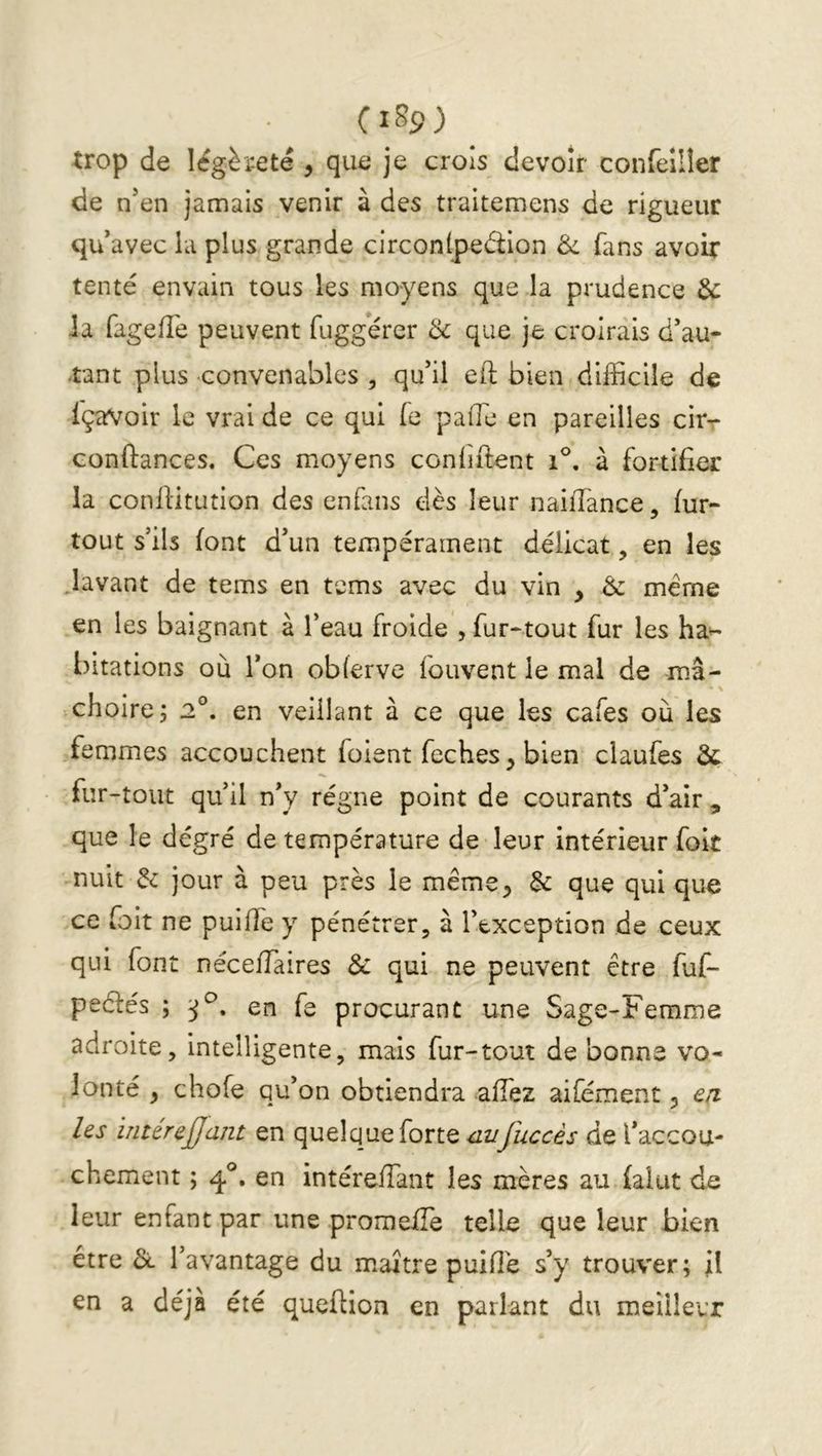 (i89) trop de légèreté , que je croîs devoir confeîlîer de n’en jamais venir à des traitemens de rigueur qu’avec la plus grande circonlpeéiion Ôl fans avoir tenté envain tous les moyens que la prudence & ia fagefTe peuvent fuggérer 3c que je croirais d’au- tant plus convenables , qu’il eft bien difficile de içaVoir le vrai de ce qui fe paflé en pareilles cir- conftances. Ces moyens confiftent i°, à fortifier la conil'itution des enfans dès leur naiflance, fur- tout s’ils font d’un tempérament délicat, en les lavant de tems en tems avec du vin , & meme en les baignant à l’eau froide , fur-tout fur les ha^ bitations où l’on obferve fouvent le mal de mâ- choirez 2°. en veillant à ce que les cafés où les femmes accouchent foient feches bien claufes 3c fur-tout qu’il n’y régne point de courants d’air , que le degré de température de leur intérieur foît nuit 3c jour à peu près le méme^ 3c que qui que ce foit ne puiffe y pénétrer, à l’exception de ceux qui font nécefTaires 8c qui ne peuvent être fuf- peéfés ; en fe procurant une Sage-Femme adroite, intelligente, mais fur-tout de bonne vo- lonté y chofe qu’on obtiendra affez aifément 5 ea les interejjant en quelque forte aufuccès de l’accou- chement ; q.®, en intéreflant les mères au faiut de leur enfant par une promefTe telle que leur bien être l’avantage du maître puifîé s’y trouver; jl en a déjà été queftion en parlant du meilleur