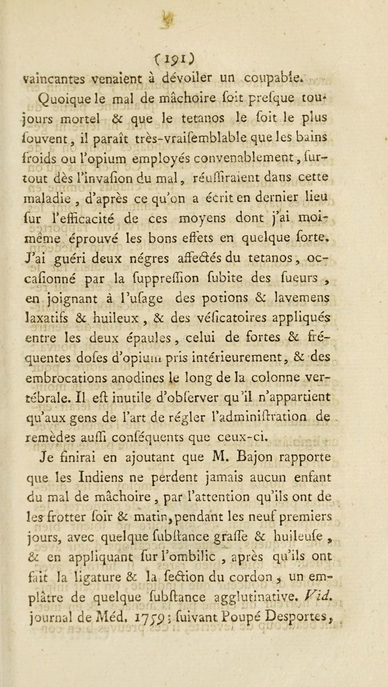 Cipo vaincantes venaient à dévoiler un coupable. Quoique le mal de mâchoire foit prelque tou* jours mortel & que le tétanos le foit le plus fouvent, il paraît très-vraifemblable que les bains froids ou Topium employés convenablement, fur- tout dès rinvafion du mal, réuffiraient dans cette maladie , d*après ce qufon a écrit en dernier lieu fur fefiicacité de ces moyens dont j’ai moi* même éprouvé les bons effets en quelque forte. J’ai guéri deux nègres affedés du tétanos, oc- cafionné par la fuppreffion fubite des fueurs , en joignant à Tufage des potions & lavemens laxatifs Sc huileux , & des vélicatoires appliqués entre les deux épaules , celui de fortes &: fré- quentes dofes d’opiuiii pris intérieurement, & des embrocations anodines le long de la colonne ver- tébrale. Il eff inutile d’obferver qu’il n’appartient qu’aux gens de l’art de régler l’adminiffration de , remèdes auffi conféquents que ceux-ci. Je finirai en ajoutant que M. Bajon rapporte que les Indiens ne perdent jamais aucun enfant du mal de mâchoire, par l’attention qu’ils ont de les frotter foir & matin,pendant les neuf premiers jours, avec quelque fubilance graffe 3c huileufe , 3c en appliquant fur l’ombilic , après qu’ils ont fait la lig^ature & la fedion du cordon, un em- plâtre de quelque fubftance agglutinative. journal de Méd. fulvantPoupé Desportes,