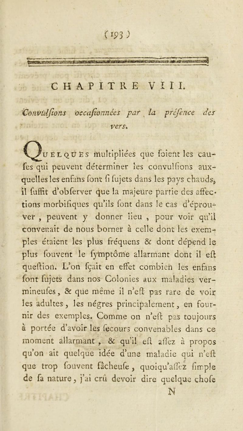 (m) GKAPITRE VIII. Convùijtons vccajionnées par ^ la préfence des vers* C^uÉLQÜÈs multipliées que (oient les eau- fes qui peuvent déterminer les convulfions aux- quelles les enfans font fi fujets dans les pays chauds^ îî fuffit d*obferver que la majeüre partie des affec- tions morbifiques qu’ils font dans le cas d’éprou- ver , peuvent y donner lieu , pour voir qu’il convenait de nous borner à celle dont les exem- ples étaient les plus fréquens & dont dépend le plus fouvent le fymptôm'e allarrnant dont il eft quelfion. L’on fçait en effet combien les enfans font fujets dans nos Colonies aux maladies ver- mineules, & que même il n’eft pas rare de voir les adultes^ les nègres principalement, en four- nir des exemples. Comme on n’ef!: pas toujours à portée d’avoir les fecours convenables dans ce moment allarrnant , & qu’il efl afiéz à propos qu’on ait quelque idée d’une maladie qui n’efi: que trop fouvent fâcheufe , quoiqu’affez firr:ple de fa nature, j’ai crû devoir dire quelque chofe N