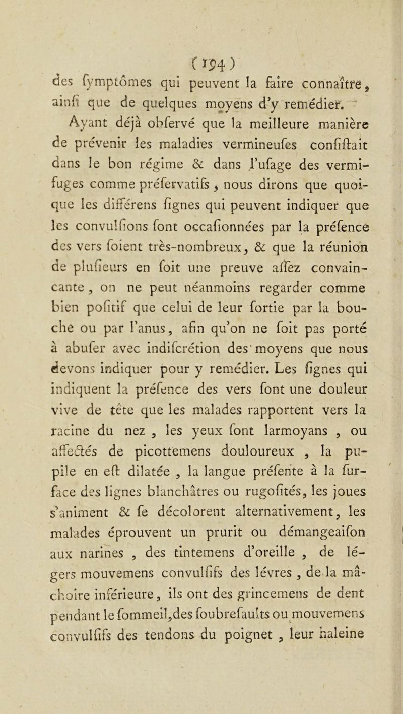 CïP4) des fymptômes qui peuvent la faire connaître ^ ainfi que de quelques moyens d’y remédier. Ayant déjà obfervé que la meilleure manière de prévenir les maladies vermineufes confiftait dans le bon régime & dans l’ufage des vermi- fuges comme préfervatifs , nous dirons que quoi- que les diiférens fignes qui peuvent indiquer que les convulHons font occafionnées par la préfence des vers foient très-nombreux^ & que la réunion de plufieurs en foit une preuve affez convain- cante 5 on ne peut néanmoins regarder comme bien pofîtif que celui de leur fortie par la bou- che ou par Tamis, afin qu’on ne foit pas porté à abufer avec indiferétion des'moyens que nous devons indiquer pour y remédier. Les fignes qui indiquent la préfence des vers font une douleur vive de tête que les malades rapportent vers la racine du nez , les yeux font larmoyans , ou affeélés de picottemens douloureux , la pu- pile en efl: dilatée , la langue préfehte à la fur- face des lignes blanchâtres ou rugofités, les joues s’animent & fe décolorent alternativement, les malades éprouvent un prurit ou démangeaifon aux narines , des tintemens d’oreille , de lé- gers mouvemens convulfifs des lèvres , de-la mâ- choire inférieure, ils ont des grincemens de dent pendant le fommell,des foubrefaults ou mouvemens convulfifs des tendons du poignet , leur haleine