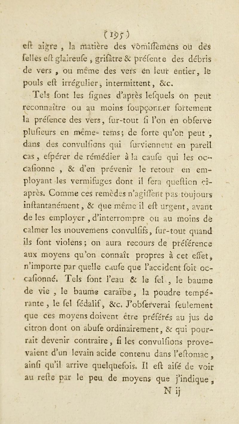 t ip; ) eft aigf^ ^ îa îTiatlère des vornîfTéméns ou dës fellès ed: glaireufe , grifàtre 3c préfente des débris de vers , ou même des vers en leut entier, le pouls eft irrégulier^ intermittent, &c. Tels font les fignes d'après lefquels ôn peut i^connaitre ou au moins foupçonr.er fortement la préfence des vers, (ur-tout (i l'on en obferve plufieurs en n>eme- tems; de forte qu'on peut , dans des conviillions qui furviennent en pareil cas , efpérer de rémédier à la caufe qui les oc- cafionne , & d'en prévenir le retour en em- ployant des vermifuges dont il fera queflicn ci- après. Comme ces remèdes n'agiffent pas toujours inftantanément, & que niême il eft urgent, avant de les employer , d'interrompre ou au moins de calmer les inouvemens convulfifs, fur-tout quand ils font violens ; on aura recours de préférence aux moyens qu’on connaît propres à cet effet, n importe par quelle caufe que l'accident foit oc- cafionné. Tels font l’eau & le fel , le baume de vie , le baume caraïbe , la poudre tempé^ rante , le fel fédaiif, &c, J'obferverai feulement que ces moyens doivent être préférés au jus de citron dont on abufe ordinairement, & qui pour- rait devenir contraire, fi les convulfions prove- valent d'un levain acide contenu dans l'eftomac, ainfi qu'il arrive quelquefois* Il eft aifé de voir au refte par le peu de moyens que j'indique , N ij