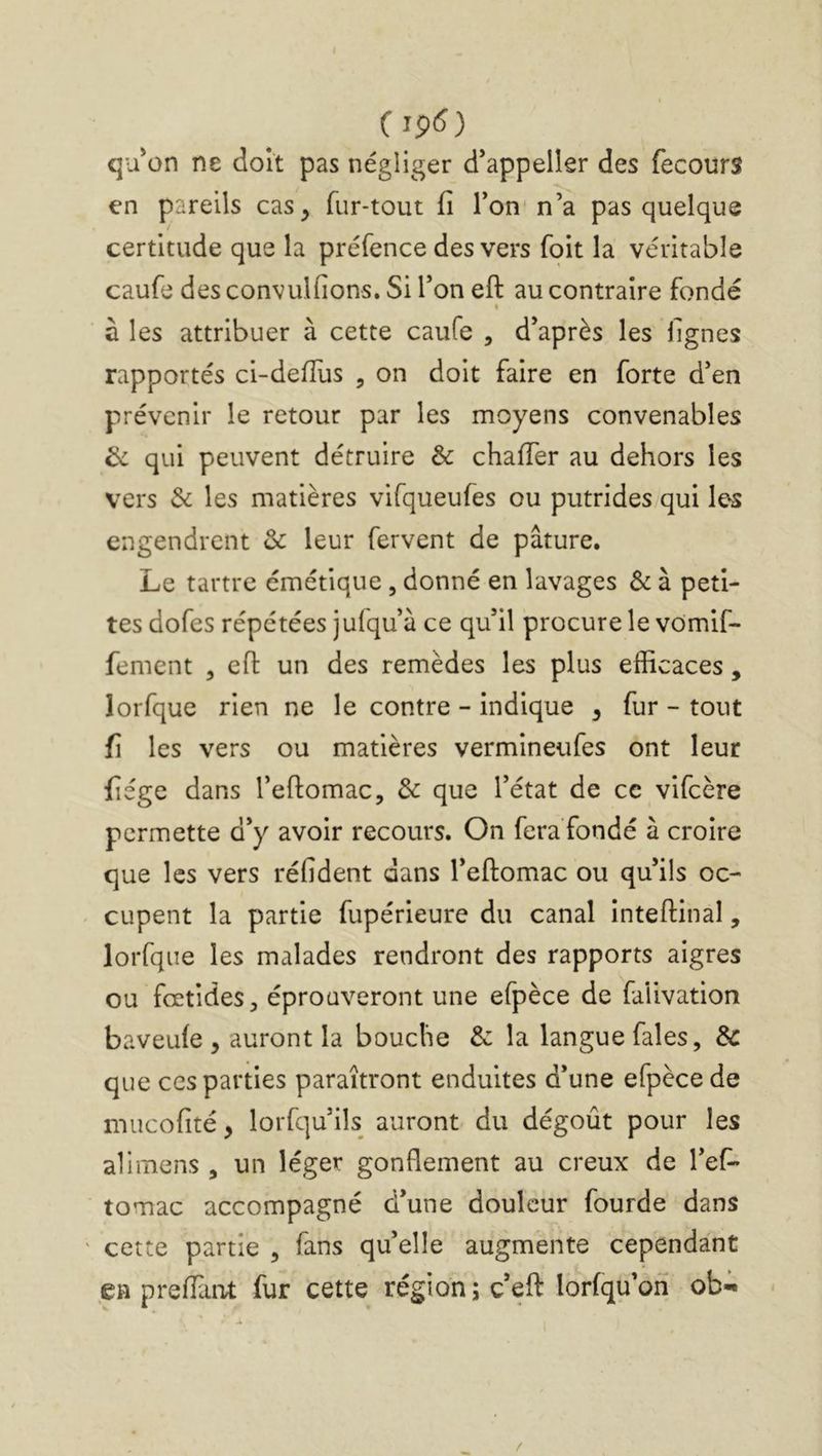 C qu'on ne doit pas négliger d'appelkr des fecours en pareils cas, fur-tout fi Ton n’a pas quelque certitude que la préfence des vers foit la véritable caufe des convulfions. Si l’on eft au contraire fondé I à les attribuer à cette caufe , d’après les figues rapportés ci-defTus , on doit faire en forte d’en prévenir le retour par les moyens convenables ^ qui peuvent détruire & chaffer au dehors les vers 3c les matières vifqueufes ou putrides qui les engendrent 3c leur fervent de pâture. Le tartre émétique, donné en lavages 3c à peti- tes dofes répétées jufqu’à ce qu’il procure le vomif- fement , efi: un des remèdes les plus efficaces , lorfque rien ne le contre - indique , fur - tout fi les vers ou matières vermineufes ont leur fiége dans l’eftomac, 3c que l’état de ce vifeère permette d’y avoir recours. On fera fondé à croire que les vers réfident dans l’eftomac ou qu’ils oc- cupent la partie fupérieure du canal inteftinal, lorfque les malades rendront des rapports aigres ou fœtides, éprouveront une efpèce de faiivation baveufe , auront la bouche & la langue fales, 3c que CCS parties paraîtront enduites d’une efpèce de mucofité, lorfqu’ils auront du dégoût pour les alimens , un léger gonflement au creux de l’ef- tomac accompagné d’une douleur fourde dans cette partie , fans qu’elle augmente cependant en prefFant fur cette région ; c’eft lorfqu’on ob-i»