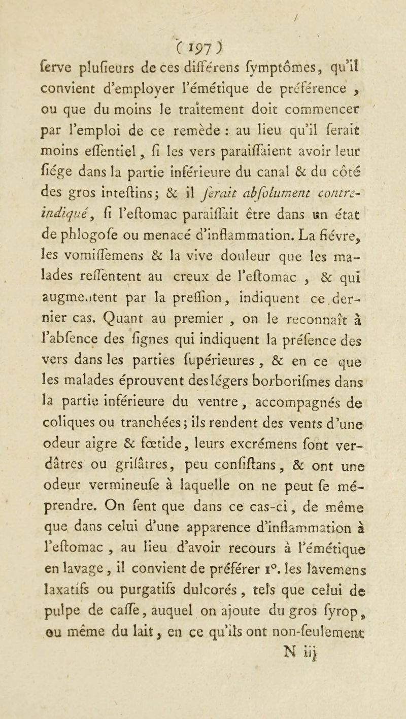 / C IP7 ) ferve plufieurs de ces difFérens fymptômes, qu’il convient d’employer l’émétique de préférence , ou que du moins le traitement doit commencer par l’emploi de ce remède ; au lieu qu’il ferait moins eiïentiel, fi les vers paraiffaient avoir leur fiége dans la partie inférieure du canal & du côté des gros inteftins; il ferait abfolument contre^ indiqué^ fi l’eftomac paraifiait être dans «n état de phlogofe ou menacé d’inflammation. La fièvre, les vomifiemens & la vive douleur que les ma- lades re/Tentent au creux de l’efiomac , & qui augme.itent par lapreflion, indiquent ce. der- nier cas. Quant au premier , on le reconnaît à l’abfence des fignes qui indiquent la préfence des vers dans les parties fupérieures , & en ce que les malades éprouvent des légers borborifmes dans la partie inférieure du ventre, accompagnés de coliques ou tranchées ; ils rendent des vents d’une odeur aigre & foctlde, leurs excrémens font ver- dâtres ou grifâtres, peu confiftans, & ont une odeur vermineufe à laquelle on ne peut fe mé- prendre. On fent que dans ce cas-ci, de même que dans celui d’une apparence d’inflammation à l’eftomac , au lieu d’avoir recours à l’émétique en lavage, il convient de préférer i^. les lâvemens laxatifs ou purgatifs dulcorés, tels que celui de pulpe de caffe, auquel on ajoute du gros fyrop, ou même du lait, en ce qu’ils ont non-feul'ement Nli)