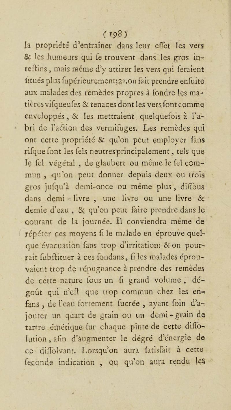 ( îp8> la propriété d’entraîner dans leur effet les ver$ Sc les humears qui fe trouvent dans les gros in-^ teftlns 5 mais même d'y attirer les vers qui feraient iitués plus fupérieurement;2^.on fait prendre enfuite aux malades des remèdes propres à fondre les ma- tières vifqueufes & tenaces dont les vers font comme enveloppés 5 & les mettraient quelquefois à l’a- bri de Taétion des vermifuges. Les remèdes qui ont cette propriété & qifon peut employer fans rirquefont les Tels neiitresprincipalement, tels que Iç fcl végétal , de glaubert ou même le fel com- mun ^ qu’on peut donner depuis deux ou trois gros jufqu’à demi-once ou même plus, diffous dans demi - livre , une livre ou une livre 3c demie d’eau , 3c qu’on peut faire prendre dans le courant de la journée. Il conviendra même de répéter ces moyens fi le malade en éprouve queb que évacuation fans trop d’irritation: &on pour- rait fubftituer à ces fondans, fi les malades éprou- vaient trop de répugnance à prendre des remèdes de cette nature fous un fi grand volume , dé- goût qui n’efi: que trop commun chez les en-^ fans , de feau fortement fucrée , ayant foin d’a-. jouter un quart de grain ou un demi-grain de tartre émétique fur chaque pinte de cette diffo-î lution, afin d’augmenter le degré d'énergie de ce diflbîvant. Lorsqu'on aura (atisfait à cette féconde indication , ou qu’on aura rendu