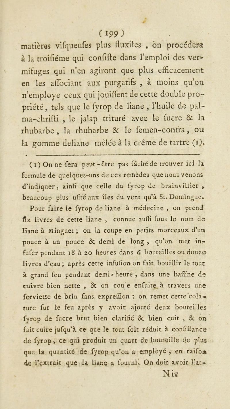 matières vlfqueufes plus fluxlles , 6n procédera à la troifiéme qui confifte dans Temploi des ver- mifuges qui n’en agiront que plus efficacement en les affociant aux purgatifs , à moins qu’on n’employe ceux qui jouiffent de cette double pro- priété 3 tels que le fyrop de liane, l’huile d-s pal- ma-chrifti , le jalap trituré avec le fiicre & la rhubarbe, la rhubarbe & le femen-confra, ou la gomme deliane mêlée à la crème de tartre (î), • - * f ——■ ■ (i) On ne fera peut-être pas fâché de trouver ici la formule de quelques-uns de ces remèdes que nous venons d’indiquer, ainfi que celle du fyrop de brainviUîer j. beaucoup plus ulité aux îles du vent qu’à Su.Domingue. Pour faire le fyrop de liane à médecine , on prend fix livres de cette liane , connue aulîî fous le nom de liane à Minguet ; on la coupe en petits morceaux d’ua pouce à un pouce Sc demi de long , qu’on met in- fufer pendant i8 à 20 heures dans 6 bouteilles ou douze livres d’eau; après cette infulion on fait bouillir le tout à grand feu pendant demi-heure, dans une badine de cuivre bien nette 3 & on cou e enfuîre à travers une ferviette de brin fans expreffion ; on remet cette cola-, tare fur le feu après y avoir ajouté deux bouteilles fyrop de fucre brut bien clarifié de bien cuir , de on fait cuire jufqu’à ce que le tout foit réduit à confiftance de fyrop, ce qui produit un quart de bouteille de plus que la quantité de fyrop qu’on a employé , en raifon de l’extrait que la liane a fournK. On doit avoir l’at-^ Niv
