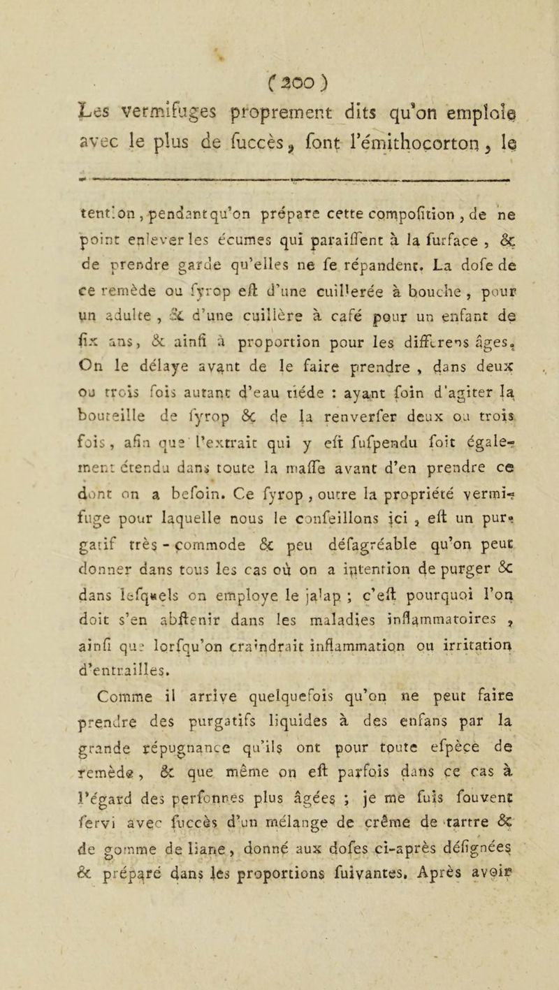 Les vermifuges proprement dits qu’on empîoÎQ avec le plus de fuccès^ font rémithocorton ^ le tent'.on , pendantqu’on prépare cette compofition , de ne point enlever les écumes qui paraiffent à la furface , & de prendre garde qu’elles ne fe répandent. La dofe de ce remède ou fyrop eft d’une cuiHerée à bouche , pour un adulte , Si d’une cuillère à café pour un enfant de iix ans, & ainfî à proportion pour les difF(>rens âges, On le délaye av4nt de le faire prendre , dans deux ou trois fois autant d’eau tiède : ayant foin d’agiter la bouteille de fyrop 6ç de la renverfer deux ou trois fois, afin que l’extrait qui y eft fufpendu foie égaler ment c'tendu dans toute la mafle avant d’en prendre ce • dont on a befoin. Ce fyrop , outre la propriété vermi- fuge pour laquelle nous le confeillons ici , elt un pur- gatif très - commode & peu défagréable qu’on peut donner dans tous les cas où on a iptenrion de purger Sc dans lfcfq«els on employé le ja’ap ; c’eft pourquoi l’on doit s’en abflenir dans les maladies inflammatoires , ainfi qu? lorfqu’on craindrait inflammation ou irritatioia d’entrailles. Comme il arrive quelquefois qu’on ne peut faire prendre des purgatifs liquides à des enfans par la grande répugnance qu’il$ ont pour toute efpèçe de remèd« , & que même on eft parfois dans ce cas à l’égard des perfennes plus âgées ; je me fuis fouvent fervi avec fuccès d’un mélange de crème de 'tartre Sc * de gomme de liane, donné aux dofes ci-après délignées & préparé dans les proportions fuivantes, Après avoir