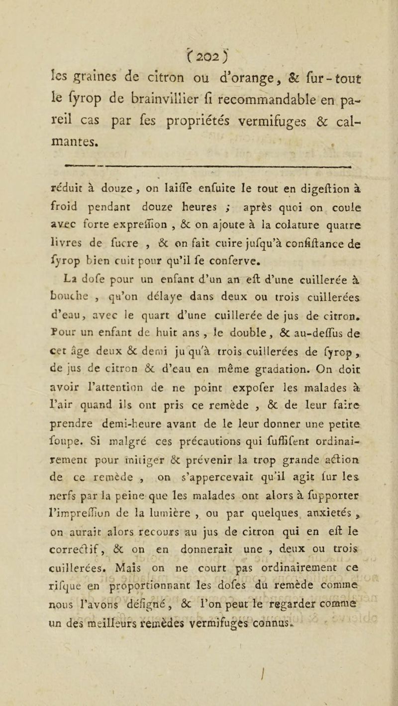 les graines de citron ou d’orange, & fur-tout le fyrop de brainvillier fi recommandable en pa- reil cas par fes propriétés vermifuges & cal- mantes. réduit à douze , on laifTe enfuite le tout en digeftion à froid pendant douze heures ; après quoi on coule avec forte expreiîîon , & on ajoute à la colature quatre livres de fucre , & on fait cuire jufqu’à confiltance de fyrop bien cuit pour qu’il fe conferve. La dofe pour un enfant d’un an ell d’une cuillerée à bouche , qu’on délaye dans deux ou trois cuillerées d’eau, avec le quart d’une cuillerée de jus de cirron. Pour un enfant de huit ans , le double, & au-delTus de cet âge deux & demi ju qu'à trois cuillerées de fyrop , de jus de citron & d’eau en même gradation. On doit avoir l’attention de ne point expofer les malades à l’air quand ils ont pris ce remède , & de leur faire prendre demi-heure avant de le leur donner une petite foupe. Si malgré ces précautions qui fuffifent ordinai- rement pour mitiger & prévenir la trop grande aélion de ce remède , on s’appercevait qu’il agit lur les nerfs par la peine que les malades ont alors à fupporter l’imprelTîun de la lumière , ou par quelques, anxiétés , on aurait alors recours au jus de citron qui en eft le correclif, & on en donnerait une , deux ou trois cuillerées. Maïs on ne court pas ordinairement ce rifque en proportionnant les dofes du remède comme nous l’avons délîgné , & l’on peut le regarder comme un des meilleurs remèdes vermifuges ‘connus^ I I