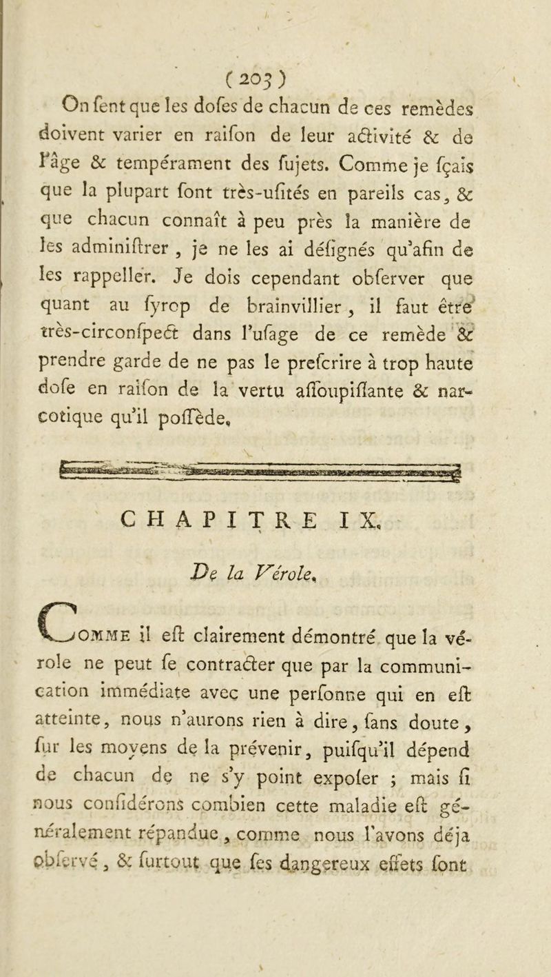 (205) Onfentquc les dofes de chacun de ces remèdes doivent varier en raifon de leur adivité 6c de râge & tempérament des fujets. Comme je fçais que la plupart font très-ufités en pareils cas^ & que chacun connaît à peu près la manière de les adminiftrer , je ne les ai déhgnés qu’afin de les rappellér. Je dois cependant obferver que quant au fyrop de brainvillier ^ il faut être^ îres-circonfpeét dans fufage de ce remède 6c prendre garde de ne pas le prefcrire à trop haute dofe en raifon de la*vertu afioupifïante & nar- cotique qu il poffède. V CHAPITRE IX, \ JDç la Vérole^ C^OMME il eft clairement démontré que la vé- role ne peut fe^ contrader que par la communi- cation immédiate avec une perfonne qui en eft atteinte, nous n aurons rien à dire ^ fans doute , fur les moyens de la prévenir, puifqifil dépend de chacun de ne s'y point expoler ; mais fi nous confidérons combien cette maladie efl: gé- néralement répandue , comme nous l'avons déjà cbfervé, & furtout que fes dangereux effets font