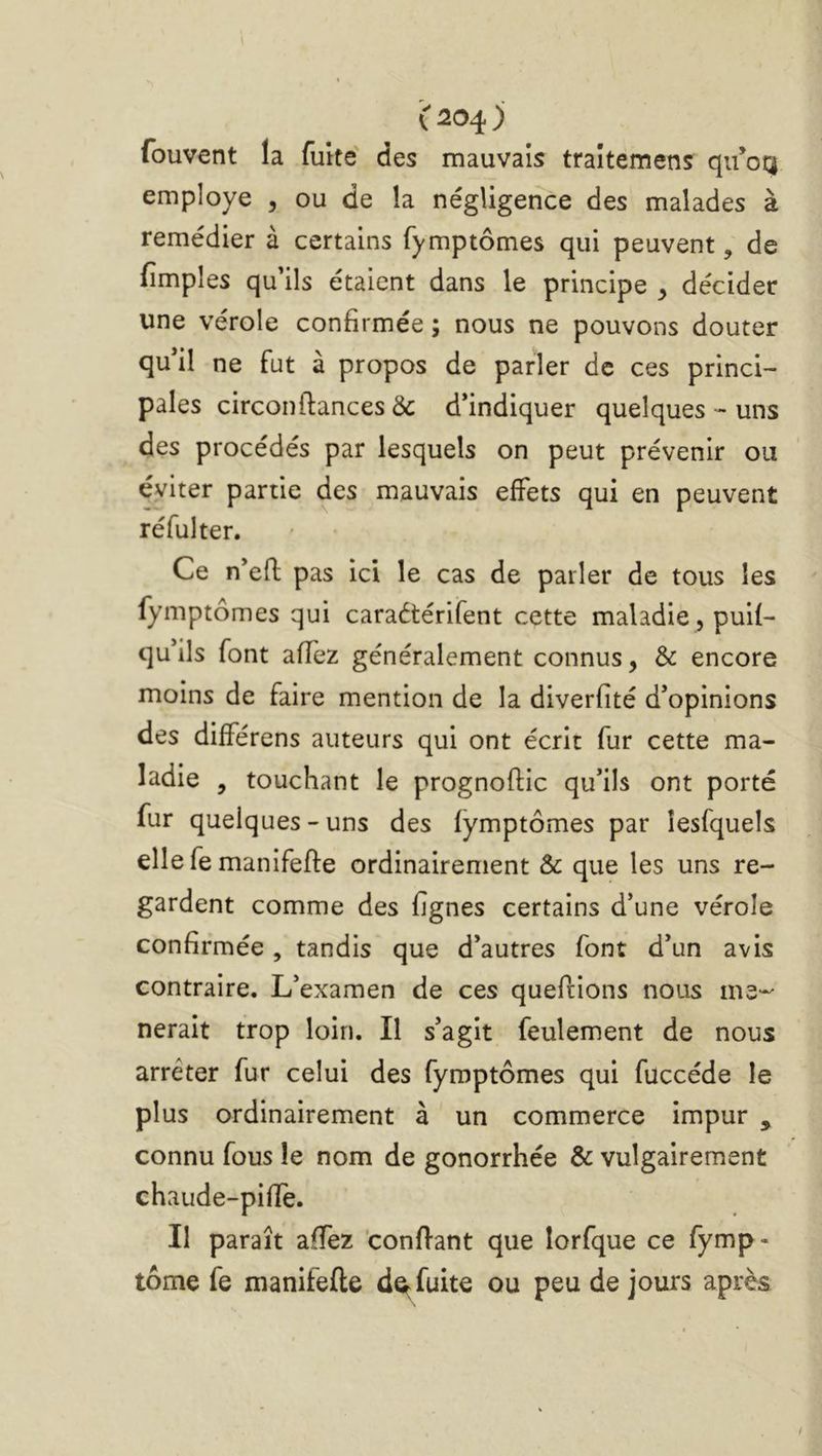fouvent la fuîté des mauvais traltemens qu’oq employé , ou de la négligence des malades à remédier à certains fymptômes qui peuvent, de fimples qu’ils étaient dans le principe y décider une vérole confirmée ; nous ne pouvons douter qu’il ne fut à propos de parler de ces princi- pales circonfiances & d’indiquer quelques - uns des procédés par lesquels on peut prévenir ou éviter partie des mauvais effets qui en peuvent réfulter. Ce n’efl pas ici le cas de parler de tous les fymptômes qui caraétérifent cette maladie, puif- qu’ils font affez généralement connus, & encore moins de faire mention de la diverfîté d’opinions des différens auteurs qui ont écrit fur cette ma- ladie , touchant le prognoflic qu’ils ont porté fur quelques-uns des fymptômes par lesfquels ellefe manifefle ordinairement & que les uns re- gardent comme des fignes certains d’une vérole confirmée, tandis que d’autres font d’un avis contraire. L’examen de ces queflions nous me'- nerait trop loin. Il s’agit feulement de nous arrêter fur celui des fymptômes qui fuccéde le plus ordinairement à un commerce impur , connu fous le nom de gonorrhée & vulgairement chaude-pifle. Il paraît affez 'confiant que lorfque ce fymp- tôme fe manifefle de^ fuite ou peu de jours après