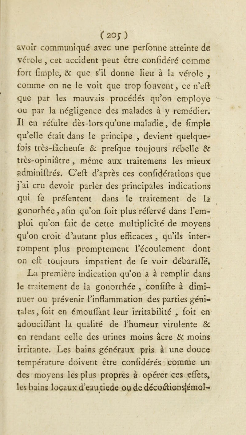 C^o;) avoir communiqué avec une perfonne atteinte de vérole , cet accident peut être confidéré comme fort (Impie, & que s’il donne lieu à la vérole , comme on ne le voit que trop foavent, ce n’eft que par les mauvais. procédés qu’on employé ou par la négligence des malades à y remédier. Il en réfulte dès-lors qu’une maladie, de (impie qu’elle était dans le principe , devient quelque- fois très-fâcheufe 3c prefque toujours rébelle & très-opiniâtre, mêm.e aux traitemens les mieux adminiftrés. C’eft d’après ces confidérations que j’ai cru devoir parler des principales indications qui fe préfentent dans le traitement de la gonorhée ^ afin qu’on (oit plus réfervé dans l’em- ploi qu’on fait de cette multiplicité de moyens qu’on croit* d’autant plus efficaces , qu’ils inter- rompent plus promptement l’écoulement dont on efl: toujours impatient de fe voir débaraffé. La première indication qu’on a à remplir dans le traitement de la gonorrhée , confifte à dimi- nuer ou prévenir Tinflammation des parties géni- tales,foit en émoufTant leur irritabilité , foit en adoucilTant la qualité de l’humeur virulente & en rendant celle des urines moins âcre 3c moins irritante. Les bains généraux pris à une douce température doivent être confidérés comme un des moyens les plus propres à opérer ces effets, les bains locaux d’eau tiede ou de décoâ:ions[émoI-