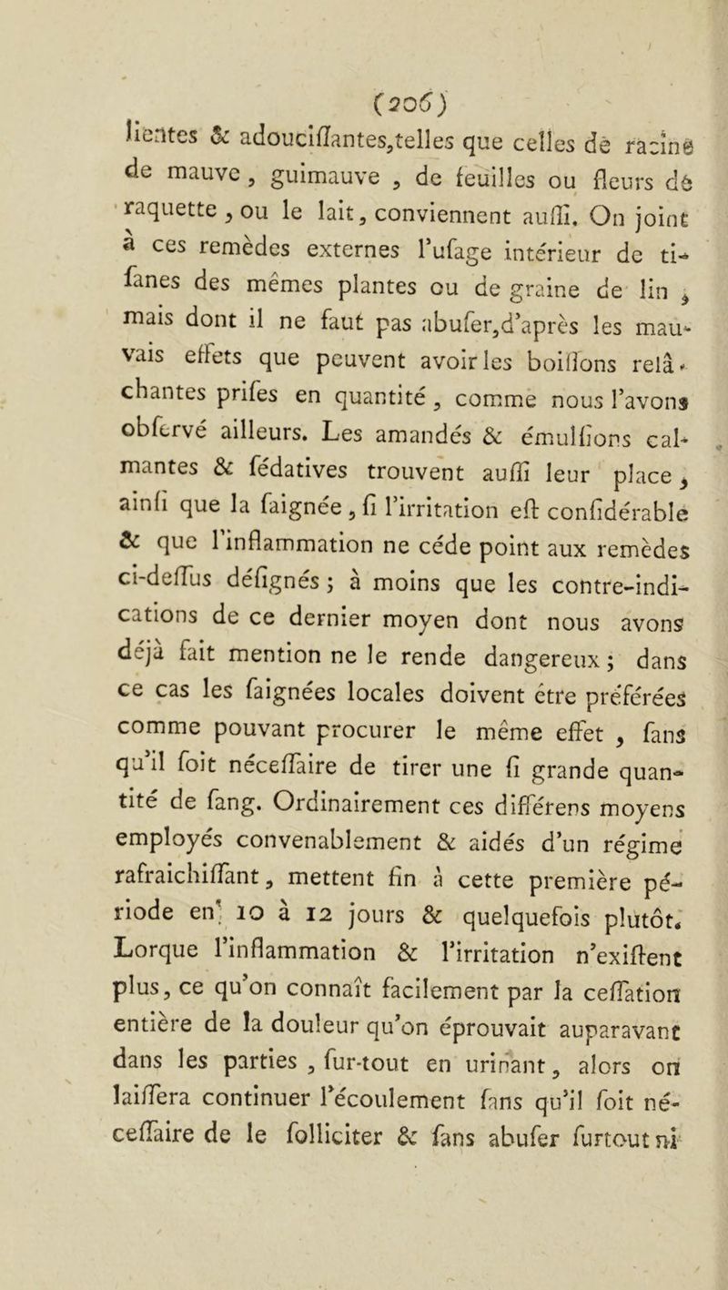 (206j îientes ôc cuIoucifTantes^telles que celles dê racinô de mauve , guimauve , de feuilles ou fleurs d^5 • raquette ^ ou le lait, conviennent aulîi. On joint à ces remèdes externes Tufage intérieur de ti^ fanes des mêmes plantes ou de graine de lin ^ mais dont il ne faut pas abufer,d*après les mau^ vais effets que peuvent avoir les boiflons relâ^ chantes prifes en quantité, comme nous Tavons obfervé ailleurs. Les amandes & émuHions cal- mantes & fédatives trouvent aufîi leur place ^ ainfi que la faignee , fi 1 irritation efl: confidérable & que 1 inflammation ne cède point aux remèdes ci-defTus défignes ; a moins que les contre-indi- cations de ce dernier moyen dont nous avons déjà fait mention ne le rende dangereux; dans ce cas les faignées locales doivent être préférées comme pouvant procurer le même effet , fans quM foit néceffaire de tirer une fi grande quan- tité de fang. Ordinairement ces différens moyens employés convenablement & aidés d’un régime rafraichiffant, mettent fin à cette première pé- riode en. lo a 12 jours & quelquefois plutôt* Lorque l’inflammation & l’irritation n’exifient plus, ce qu’on connaît facilement par la cefiatioiî entière de la douleur qu’on éprouvait auparavant dans les parties , fur-tout en urinant, alors on laiffera continuer l’écoulement fans qu’il foit né- ceffaire de le folliciter de fans abufer furtoutîif