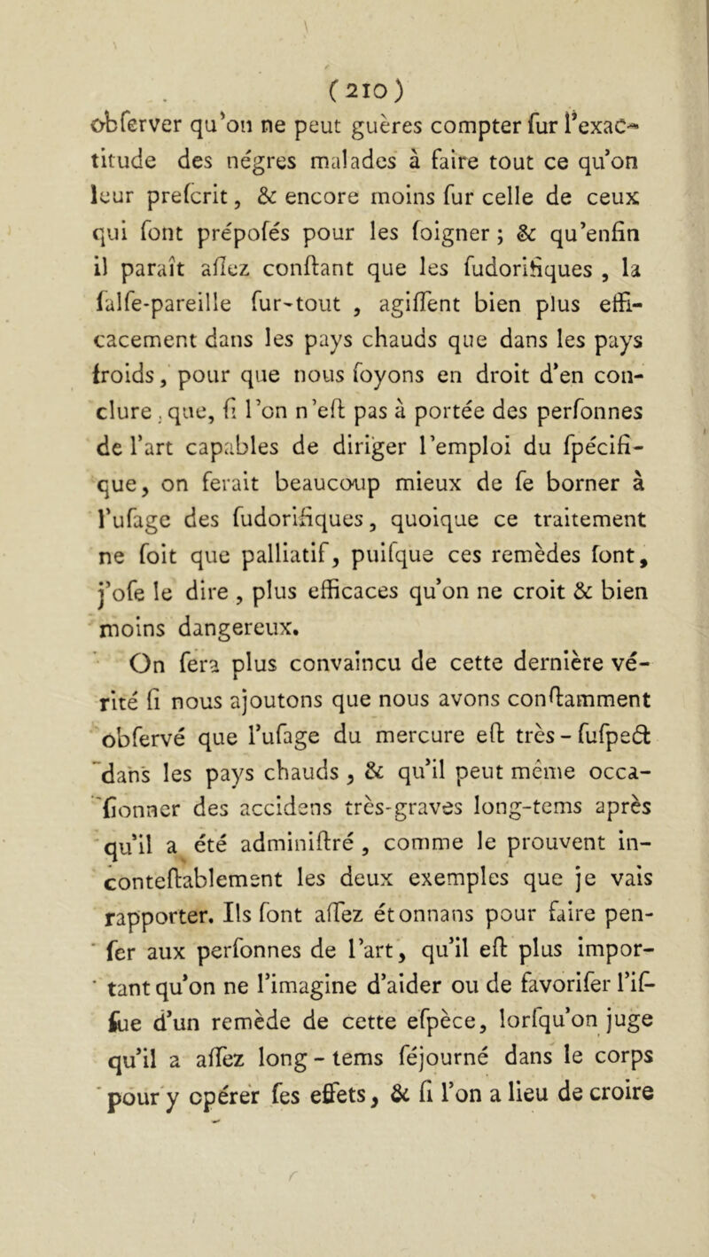 \ (210) obferver qu'on ne peut guères compter fur TexaC^ titude des nègres malades à faire tout ce qifon leur prefcrit, & encore moins fur celle de ceux qui font pre'pofés pour les foigner ; & qu’enfîn il paraît allez confiant que les fudorlhques , la (alfe-pareille fur^tout , agiffent bien plus effi- cacement dans les pays chauds que dans les pays froidspour que nous foyons en droit d*en con- clure , que, fî Ton n’eh; pas à portée des perfonnes de l’art capables de diriger l’emploi du fpécifi- que, on ferait beaucoup mieux de fe borner à l’ufage des fudorifiques, quoique ce traitement ne foit que palliatif, puilque ces remèdes font, j’ofe le dire , plus efficaces qu’on ne croit & bien moins dangereux. On fera plus convaincu de cette dernière vé- rité fi nous ajoutons que nous avons confiamment ôbfervé que l’ufage du mercure efl: très-fufped dans les pays chauds , & qu'il peut même occa- lîonner des accidens très-graves long-tems après 'qu’il a été adminifiré , comme le prouvent in- contefiablemsnt les deux exemples que je vais rapporter. Ils font afiez étonnans pour faire pen- * fer aux perfonnes de l’art, qu'il eft plus impor- ‘ tant qu'on ne l'imagine d’aider ou de favorifer l'iP- feie d'un remède de cette éfpèce, lorfqu’on juge qu'il a affez long - tems féjourné dans le corps * pour y opérer fes effets, & fi l'on a lieu de croire r