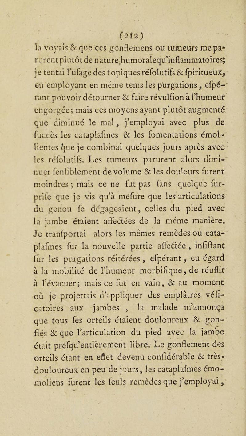 (1Î2) la voyais Si que ces gonflemens ou tumeurs mepa^ rurent plutôt de nature,humoralequ’inflammatoiresj je tentai Tufage des topiquesréfolutifs&fpiritueux, en employant en même tems les purgations, efpé-’^ tant pouvoir détourner & faire révulfion àrhumeuf engorgée; mais ces moyens ayant plutôt augmenté que diminué le mal, j’employai avec plus de fucccs les cataplafmes & les fomentations émol- lientes que je combinai quelques jours après avec- les réfolutifs. Les tumeurs parurent alors dimi- nuer fenfiblement de volume & les douleurs furent moindres ; mais ce ne fut pas fans quelque fur- prife que je vis qu’à mefure que les articulations du genou fe dégageaient, celles du pied avec la jambe étaient afiPeélées de la même manière. Je tranfportai alors les mêmes remèdes ou cata- plafmes fur la nouvelle partie affeélée, infiftant fur les purgations réitérées, efpérant, eu égard à la mobilité de l’humeur morbifique, de réufiir à l’évacuer; mais ce fut en vain, ôc au moment où je projettals d’appliquer des emplâtres véfi- catoires aux jambes , la malade m’annonça que tous fes orteils étaient douloureux Si gon-' fiés &: que l’articulation du pied avec la jambe était prefqu’entièrement libre. Le gonflement des orteils étant en effet devenu confidérable & très» douloureux en peu de jours, les cataplafmes émo- nioliens furent les feuls rem.èdes que j’employai,