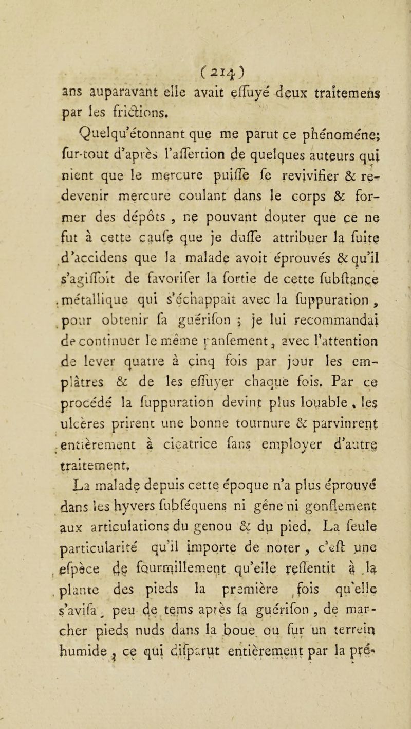 ans auparavant elle avait effuyé deux traîtemehs par les fridions. Quelqu étonnant que me parut ce phénomène; fur-tout d'après l’alTertion de quelques auteurs qui nient que le mercure puifTe fe revivifier & re^ .devenir mercure coulant dans le corps & for- mer des dépôts , ne pouvant douter que ce ne fut à cette caufe que je diiiïe attribuer la fuite d'accidens que la malade avoit éprouvés & qu'il s’agifTüit de favorifer la fortie de cette fubftance . métallique qui s'échappait avec la fuppuration , pour obtenir fa guérifon ; je lui recommandai de continuer le même ranfement, avec l'attention de lever quatre à cinq fois par jour les em- plâtres & de les eiïiiyer chaque fois. Par ce procédé la fuppuration devint plus louable , les ulcères prirent une bonne tournure & parvinrent -entièrement à cicatrice fans employer d'autr^ traitement, La malade depuis cette époque n'a plus éprouvé dans les hyvers fubféquens ni gêne ni gonflement aux articulations du genou du pied. La feule particularité qu’il importe de noter , c'efl: une cfpèce dç fourniillement qu'elle feflentit à M plante des pieds la première ^fois qu'elle s'avifa^ peu de tçms apres (a gucnfon , de mar- cher pieds nuds dans la ,boue. ou fur un terrelq humide , ce qui difparut entièrement par la pté- * .h
