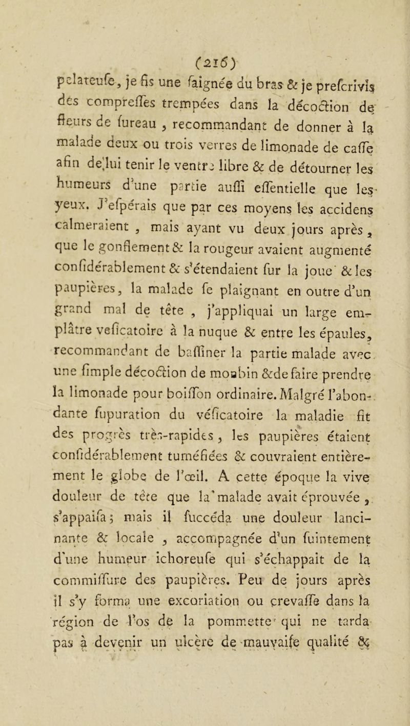 pelateufe, je fis une faignée du bras&r je prefcrîvi? des comprefTes trempées dans la décodion de- fleurs de (ureau , recommandant de donner à la malade deux ou trois verres de limonade de cafîe afin de;iui tenir le ventr: libre & de détourner les humeurs d'une partie auflî efiéntielle que les- yeux. J efperais que par ces moyens les accidens calmeraient , mais ayant vu deux jours après, que le gonflement & la rougeur avaient augmenté confidérablement& s'étendaient fur la joue' &Ics paupières, la malade fe plaignant en outre d'un grand mal de tête , j’appliquai un large em^- platre veficatoire a la nuque & entre les épaules, recommandant de bafliner la partie malade avec, une fimple décodion de moabin &de faire prendre ïa limonade pourboiffon ordinaire. Malgré l’abon-. dante fupuration du véfîcatoire la maladie fit des progrès très-rapides , les paupières étaient confidérabîement tuméfiées & couvraient entière- ment le globe de rœil. A cette époque la vive douleur de tête que la'malade avait éprouvée , s’appaifa; mais il fiiccéda une douleur lanci- nante & locale , accompagnée d'un fuintement d'une humeur ichoreufe qui s'échappait de la commilfure des paupières. Peu de jours après il sy forma une excoriation ou çrevafTe dans ïa région de Vos de la pommette' qui ne tarda- pas à devenir un ulcère de -mauvaife qualité