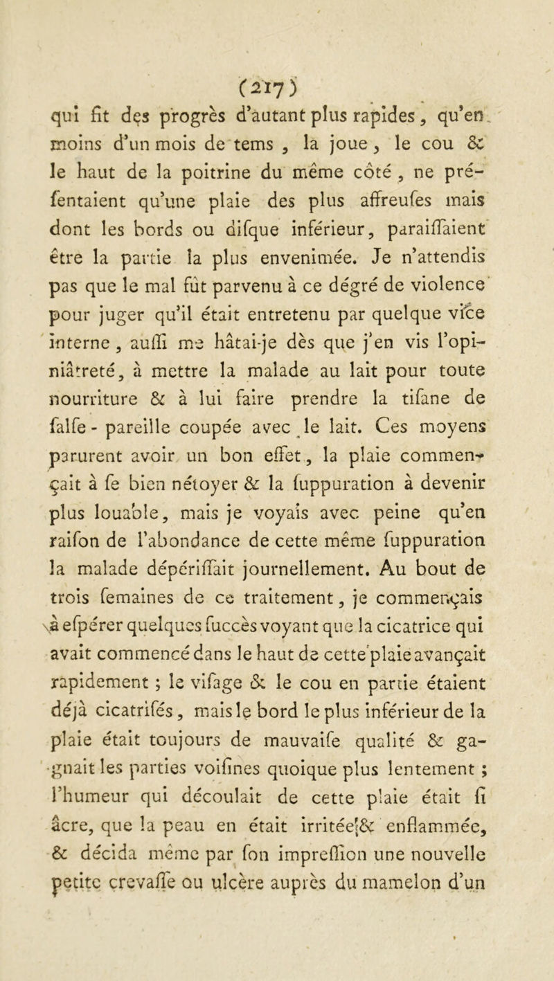 (2ÏJ^ qui fit des progrès d’autant plus rapides, qu’en, moins d’un mois de'tems , la joue ^ le cou 8c le haut de la poitrine du même côté , ne pré- fentaient qu’une plaie des plus affreufes mais dont les bords ou difque inférieur, paraifTaient être la partie la plus envenimée. Je n’attendis pas que le mal fut parvenu à ce dégré de violence' pour juger qu’il était entretenu par quelque vit:e 'Interne, auffi me hâtai-je dès que j’en vis l’opi- niâtreté, à mettre la malade au lait pour toute nourriture Sc à lui faire prendre la tifane de falfe - pareille coupée avec le lait. Ces moyens parurent avoir un bon effet, la plaie commen-^ çait à fe bien néioyer & la fuppuration à devenir plus louable, mais je voyais avec peine qu’en raifon de l’abondance de cette même fuppuration la malade dépériffait journellement. Au bout de trois femaines de ce traitement, je commençais \à efpérer quelques fuccès voyant que la cicatrice qui avait commencé dans le haut de cette plaie avançait rapidement ; le vifage cS; le cou en partie étaient déjà clcatrifés, malsl^ bord le plus inférieur de la plaie était toujours de mauvalfe qualité &: ga- '•gnaltles parties volfines quoique plus lentement ; l’humeur qui découlait de cette plaie était fi âcre, que la peau en était Irritée|& enflammée, & décida même par fon impreflion une nouvelle petite çrevafîe ou ulcère auprès du mamelon d’un