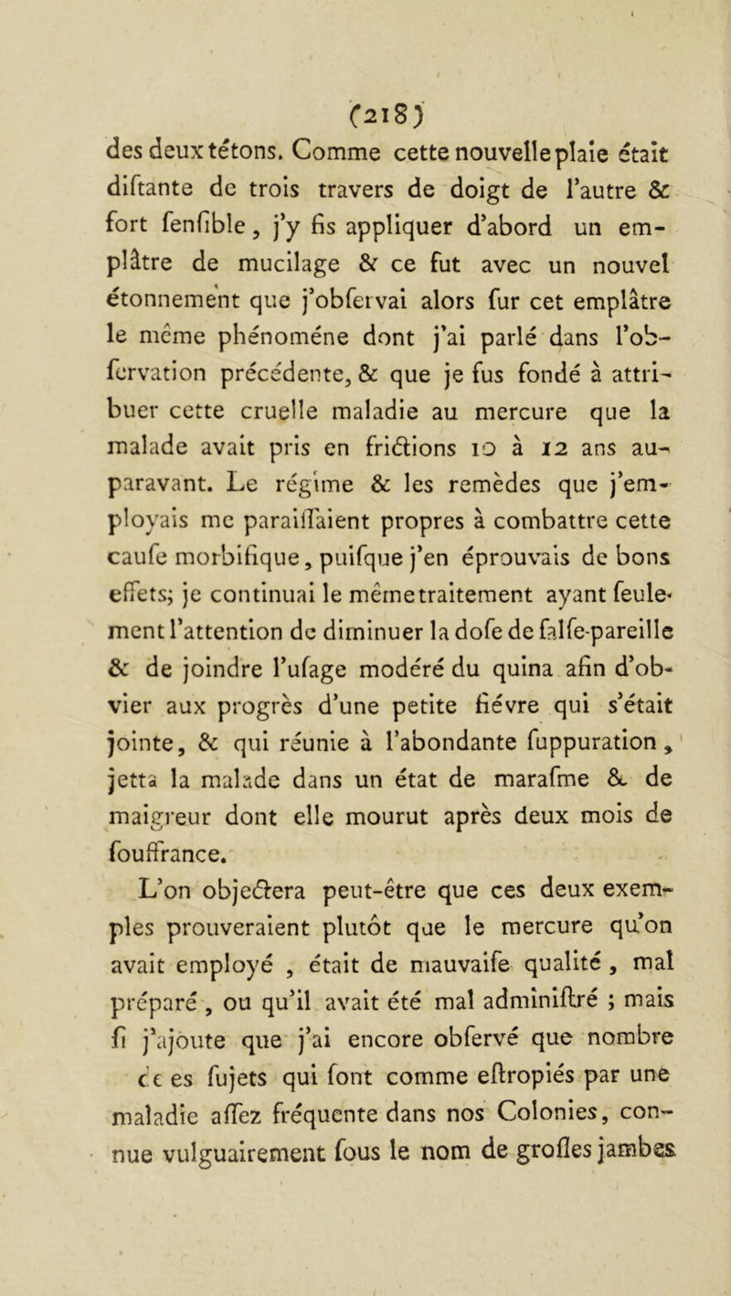 (2lS) des deux tétons. Comme cette nouvelle pîaîe était diftante de trois travers de doigt de Tautre & fort fenfible, j’y fis appliquer d’abord un em- plâtre de mucilage & ce fut avec un nouvel étonnement que j’obfervai alors fur cet emplâtre le meme phénomène dont j’ai parlé dans l’ob- fervation précédente, & que je fus fondé à attri- buer cette cruelle maladie au mercure que la malade avait pris en friélions lO à 12 ans au- paravant. Le régime & les remèdes que j’em- ployais me parallTaient propres à combattre cette caufe morbifique, puifque j’en éprouvais de bons effets; je continuai le même traitement ayant feule» ment l’attention de diminuer la dofe de falfe-pareille & de joindre l’ufage modéré du quina afin d’ob- vier aux progrès d’une petite fièvre qui s’était jointe, & qui réunie à l’abondante fuppuration, jetta la malade dans un état de marafme de maigreur dont elle mourut après deux mois de fouffrance. L’on objectera peut-être que ces deux exem- ples prouveraient plutôt que le mercure qu’on avait employé , était de ^lauvalfe^ qualité, mal préparé , ou qu’il avait été mal admîniflré ; mais fi j’ajoute que' j’ai encore obfervé que nombre cc es fujets qui font comme eftropiés par une maladie affez fréquente dans nos Colonies, con- nue vulguairement fous le nom de grofîes jambes