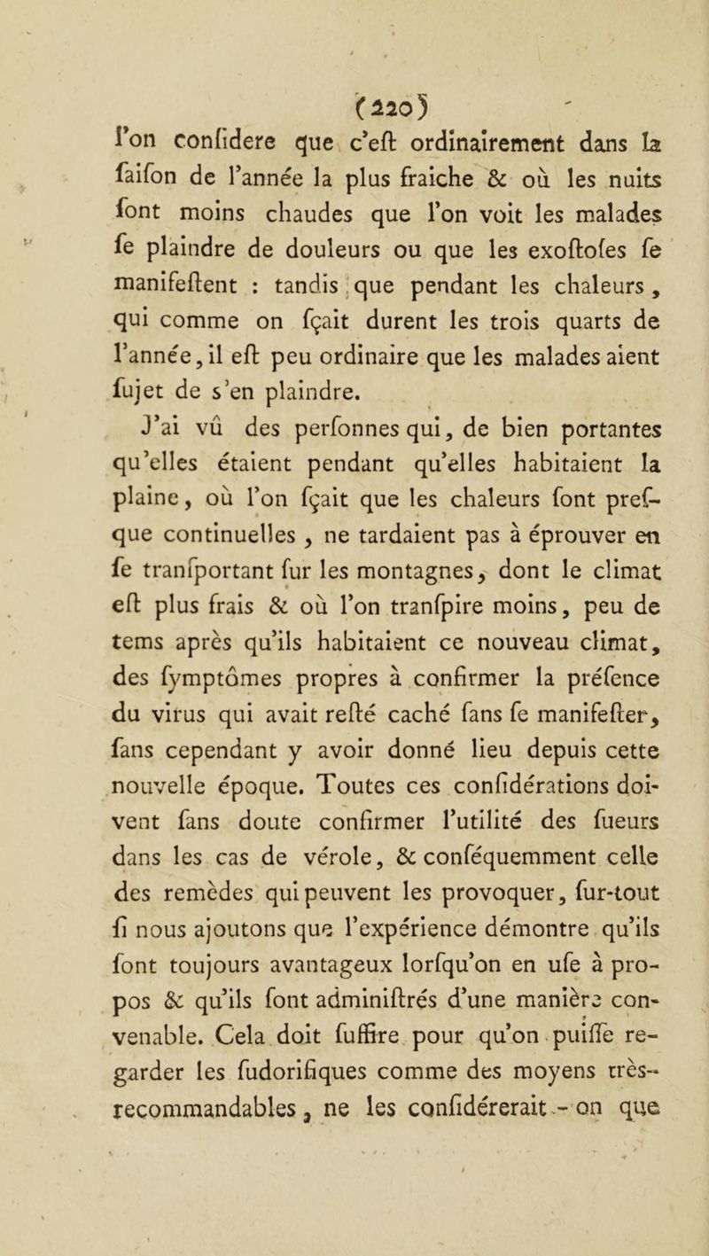 (120) Ton confidere que c*eft ordinairement dans îa faifon de Tannée la plus fraîche & où les nuits font moins chaudes que Ton voit les malades fe plaindre de douleurs ou que les exoftofes fe ' manifeftent : tandis!que pendant les chaleurs, qui comme on fçait durent les trois quarts de Tannée, il eft peu ordinaire que les malades aient fujet de s’en plaindre. J*ai vu des perfonnes qui, de bien portantes qu’elles étaient pendant qu’elles habitaient la plaine, où Ton fçait que les chaleurs font pref- que continuelles , ne tardaient pas à éprouver en fe tranfportant fur les montagnes, dont le climat eft plus frais & où Ton tranfpire moins, peu de tems après qu’ils habitaient ce nouveau climat, des fymptômes propres à confirmer la préfence du virus qui avait refté caché fans fe manifefter, fans cependant y avoir donné lieu depuis cette .nouvelle époque. Toutes ces confidérations doi- vent fans doute confirmer Tutllité des fueurs dans les cas de vérole, & conféquemment celle des remèdes'qui peuvent les provoquer, fur-tout fi nous ajoutons que l’expérience démontre,qu’ils font toujours avantageux lorfqu’on en ufe à pro- pos & qu’ils font adminiftrés d’une manière con- venable. Cela doit fuflSre.pour qu’on.puifie re- garder les fudorifiques comme des moyens très- recommandables, ne les confidérerait^-'on que