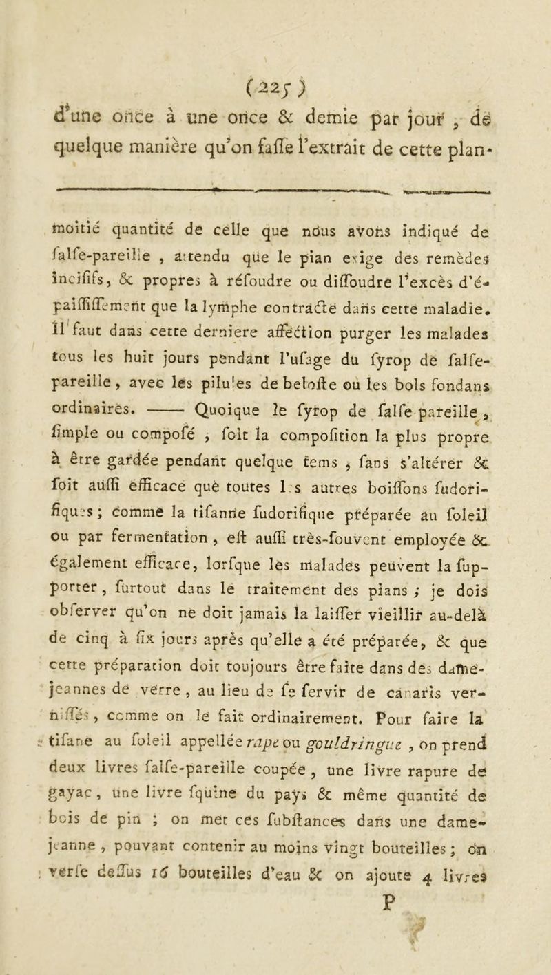 (22;) d*une once à une once & demie par jour , dé quelque manière qu’on fafTe l’extrait de cette plan- moitié quantité de celle que nûus avons indiqué de /alfe-pareUîe , attendu que le pian etiige des remèdes încififs, & propres à réfoudre ou dilToudre l’excès d’é- paiffilTemeUt que la lymphe contrarie dans cette maladie, il faut dans cette derniere afïeètion purger les malades tous les huit jours pendant l’ufage du fyrop dé falfe- pareille y avec les pilules de belolle ou les bols fondans ordinaires. Quoique le fyrop de falfe pareille fimple ou compofé , foit la compofîtion la plus propre à être gardée pendant quelque tems , fans s’altérer ÔC foit aulîi efficace que toutes 1 s autres boiflbns fudori- fîquL'S ; comme la rifanrie fudorifique préparée au foleil ou par fermentation , eft auffi très-fouvent employée Ôc également efficace, lorfque les malades peuvent la fup- porter, furtout dans le traitement des pians ; je dois oblerver qu’on ne doit jamais la lailTer vieillir au-delà de cinq à fix jours après qu’elle a été préparée, Sc que cette préparation doit toujours être faite dans des daftié- jcannes de verre, au lieu de fe fervir de canaris ver- n-fïès, comme on le fait ordinairement. Pour faire la tifane au foleil appellée rj/v ou , on prend deux livres falfe-pareille coupée , une livre rapure de gayac , une livre fqutne du pays & même quantité de bois de pin ; on met ces fubftances dans une dame» jcanne , pouvant contenir au moins vingt bouteilles ; dn verfe deffius id bouteilles d’eau 5c on ajoute 4 livres P