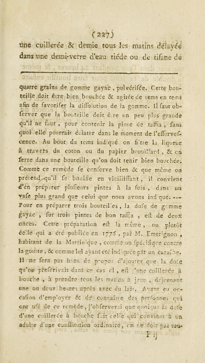 üne cuillerée Sc demie tous les manns délayée dans une deini-verre d’eau tiède ou de tifane dé quatre grains de gomme gayac , puîvdrif^e. Cette bou- teille doit etl’C bien boiichce & apitée de lems en rems O aftn de favorjfer la difTokition de la p;orrme. il faut ob- ferver que la bouteille doit ê.re un peu plus grande qu’il ne faut , pour contenir la pinte de taffia , fans quoi elle ponrrair éclater dans le moment de l’effervef- cence. Au bout du tems ind-qué on fi'tre U liqueur à travers du coton ou du papier brouillard , de cri ferre dahs une bouteille qu’on doit tenir bien bouchée; Comme ce remède fe cenferve bien & que meme on prérend qu’il fe bonifie en vieiiiiiTant , il convient d’en préparer plufeurs pintes à la fois , dans im vafe plus grand que celui que nous avons ind que. -— Pour en préparer trois bouteilles , la dofe de gemme gayac , fur troiî pintes de bon tafHa , eft de deux onces. Cetre préparation eiT; la meme , ou plutôt éelle qui a été publiée en 1775 , par M. Emer-gnon , habitant de la Marriifcjue , comme un fpé.ifiq'-’e contre la got/tte , & comme lui ayant été înd'quce p^r un ôaraVhe. 11 ne fera pas hor-5- de propos d’ajourer que la doi.c qu’on pfeférivait dans ce cas ci , elf ’une cuillerée à bouche , à prendre rcus les marin;: à jeun , drjeûnant tine Ou deux heures apres avec du lair. Avant eu oc- cafîon d’emp’oyer & dé connaîîte des perfonnes qui ont ufé de ce remède, j’obferverei que quoique la do!é d’une cuillerce à bouche fcircelîe qui convient à ùn adulte d'une confliriiiion ordinaire j en r.e'doit pa;s cou-