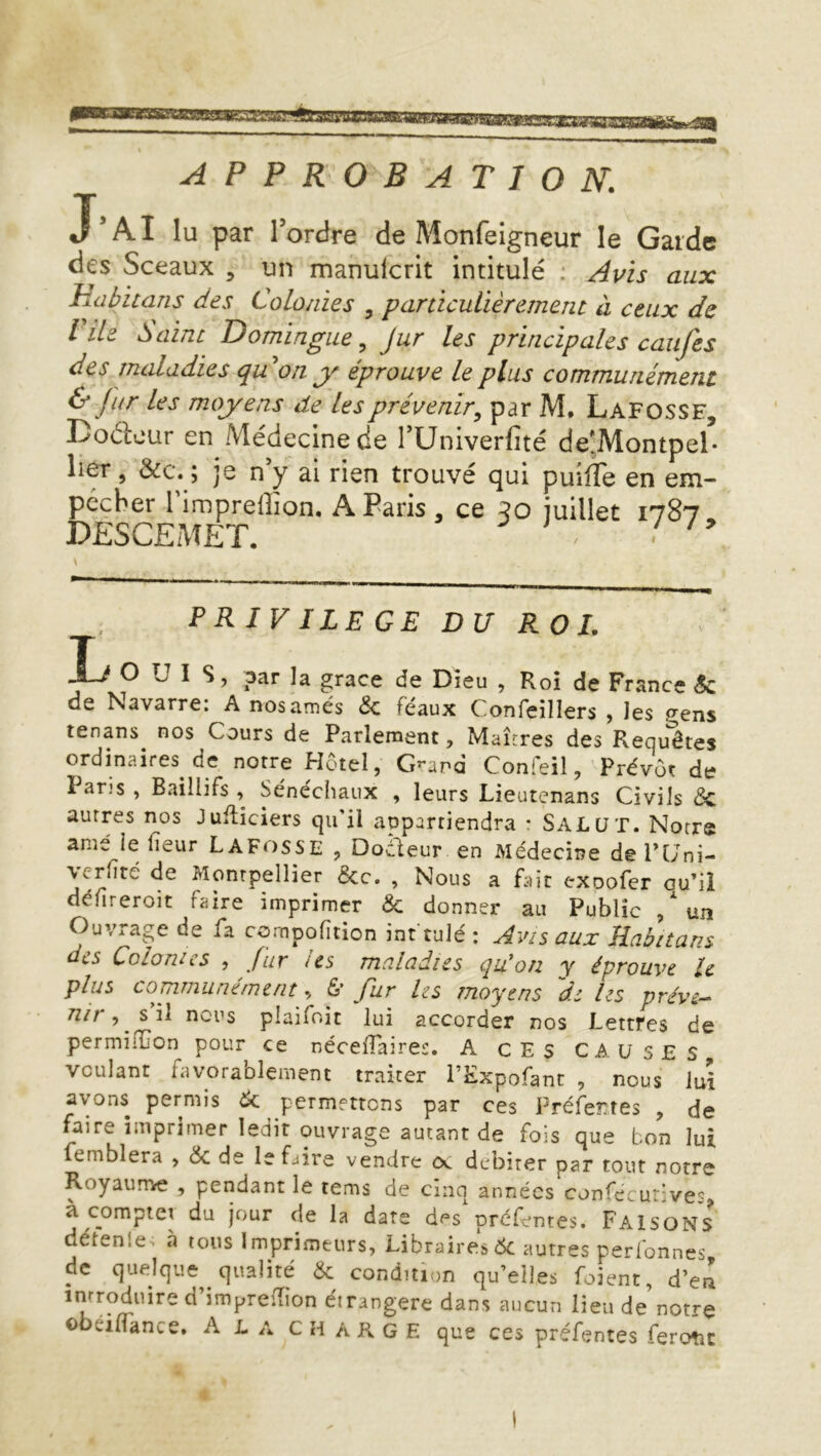 ^1 APPROBATION. J’AI lu par Tordre de Monfeigneur le Garde des Sceaux , un manulcrit intitulé ; Avis aux Habit ans des Colonies , particulièrement à ceux de l ile Saint Domingiie ^ jur les principales caufes des maladies quon y éprouve le plus communément ^ fur les moyens de les prévenir^ parM. Lafosse, Doélcur en Médecine de Tüniverfité de*,Montpel- lier J &c. ; je n y al rien trouvé qui puîlîe en em- pêcher Timprelîion. A Paris, ce qo juillet 1787, DESCEMET. V PRIVILEGE DU ROI. O L I s, par la grâce de Dieu , Roi de France Sc de Navarre: Anosamés ôc féaux Confeillers , les ^ens tenans nos Cours de Parlement, Maîtres des Requêtes ordinaires de notre Hôtel, Grand Confeil, Prévôt de Pans , Baillifs , Sénéchaux , leurs Lieutenans Civils de autres nos Juiîiciers qu’il appartiendra * SALUT. Notre ame le fieur Lafosse , Docteur en Médecine del’lJni- yrhté de Montpellier &c. , Nous a fait exoofer ou’il défireroit faire imprimer de donner au Public ,  un Ouvrage de fa compofîtion int tulé : Avis aux Rabitans des Colonies , fur us maladies quion y éprouve le plus communément, 6* fur Us moyens de Us préve- nu , s il nous plaifoit lui accorder nos Lettres de permilïion pour ce néceiTaires. A CES CAUSES voulant favorablement traiter l’Expofanc , nous lui avons permis ^ permettons par ces l^réfeîîtes , de faire imprimer ledit ouvrage autant de fois que bon lui femblera , & de le faire vendre oc débiter par tout notre Royaurrie , pendant le tems de cinq années confécurives a. compte! du jour de la date des préfentes. Faisons détenle . à tous Imprimeurs, Libraires 6c autres perfonnes de quelque qualité & condition qu’elles foient, d’eti imprelTion étrangère dans aucun lieu de notre obéilTance. A L a ch a R g E que ces préfentes feront