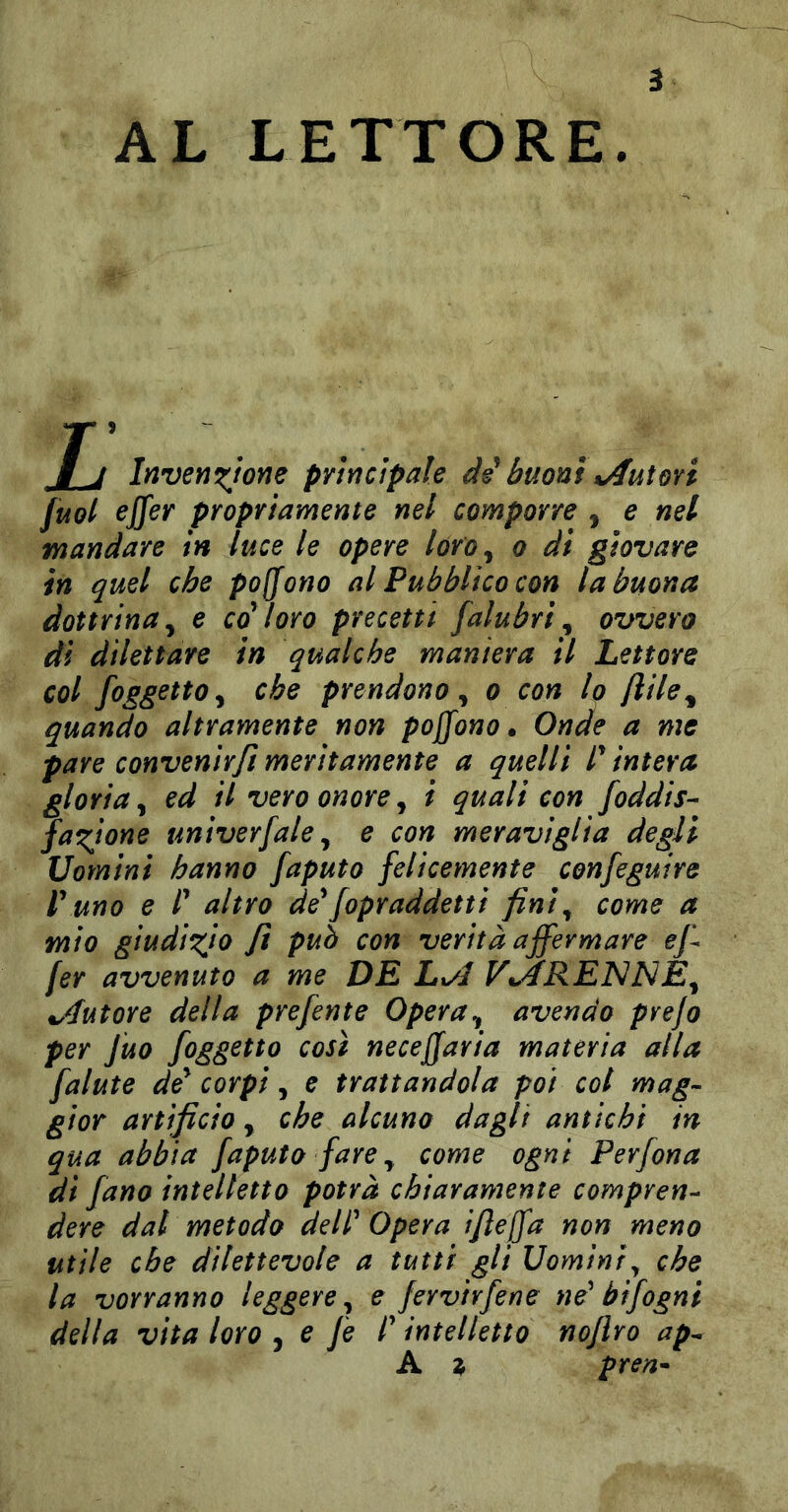 AL LETTORE. Jj Inven^jone prìrìcìpale di buoni%Autori [uol ejfer propriamente nel comporre , e nel mandare in luce le opere lóro^ o di giovare in quel che pofjono al Pubblico con la buona dottrina^ e co toro precetti falubri^ ovvero dì dilettare in qualche maniera il Lettore col {oggetto y che prendono y o con lo flile^ quando altramente non poffono» Onde a me pare convenir fi meritamente a quelli P intera gloria y ed il vero onore, ì quali con foddis- fazione univerfale y e con meraviglia degli Uomini hanno faputo felicemente confeguire r uno e i altro de^fopraddetti fin!y come a mio giudizio fi può con verità affermare ef fer avvenuto a me DE Lt/1 V%ARE]S]NEy ^Autore della prefente OperUy avendo prefo per Juo {oggetto così neceffaria materia alla {alute corpi, e trattandola poi col mag^ gior artificio, che alcuno dagli antichi in qua abbia {apulo {are y come ogni Perfona di {ano intelletto potrà chiaramente compren^^ dere dal metodo delP Opera ifieffa non meno utile che dilettevole a tutti gli Uomini^ che la vorranno leggere y e fervirfene ne' btfogni della vita loro j e fi l'intelletto nojlro ap^ A ^ pren^