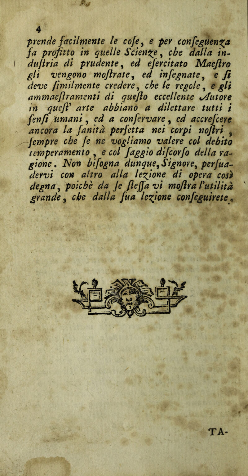 prende facilmente le coje^ e per confeguen^a fa profitto in quelle Sciente ^ che dalla in-- I dujtria di prudente^ ed efercitato Maejìro gli vengono mojìrate^ ed infognate^ e fi deve fimilrnente credere^ che le regole^ egli ammaefìramenti di quefto eccellente %Auìore in quefì'* arte abbiano a dilettare tutti ì fenfi^Umani, ed a confervare, ed accrefiere ancojra la fanità perfetta nei corpi nojlri , ^^^pre che fi ne vogliamo valere col debito temperamento , e col faggio difiorfo della ra- gione . Non bifogna dunque^ Signore^ perva- dervi con altro alla legione di opera così degna, poiché da fi flejfa vi moflra rutiliti grande y che dalla fua legione configuirete ^ TA-