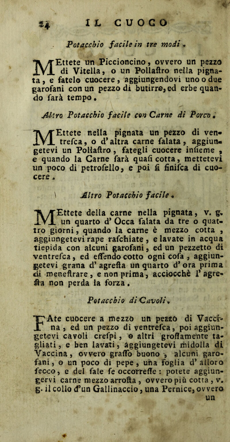 H Potaccbio facile in modi ^ MEttete un Piccioncino, ovvero un pezzo di Vitella, o un Pollaftro nella pigna- ta , e fatelo cuocere , aggiungendovi uno o due garofani con un pezzo di butirro, ed erbe quan« do farà tempo. JUtro Fot ac chiù favile con Carne di Forco MEttete nella pignata un pezzo di ven« trefca, o d’altra carne falata, aggiun* getevi un Pollaftro, fategli cuocere infteme , e quando la Carne farà quali cotta, mettetevi un poco di petroffillo, e poi fi finiìca di cuo-* cere, \ Altro Fotacchio facile ^ MEttete della carne nella pignata, v. g. un quarto d’ Occa falata da tre o quat- tro giorni, quando la carne è mezzo cotta , aggiungetevi rape rafchiate , e lavate in acqua tiepida con alcuni garofani, ed un pezzetto di ventrefca, ed eftendo cotto ogni cofa , aggiun- getevi grana d’agrefta un quarto d’ora prima di meneftrare , e non prima, acciocché 1* agre- non perda la forza. Fotacchio di Cavoli FAte cuocere a mezzo un petto di Vaccr- na , ed un pezzo di ventrefca, poi aggiun- getevi cavoli crefpi, e altri groftamente ta- gliati, e ben lavali, aggiungetevi rhidolla di Vaccina, ovvero graftb buono , alcuni garo- fani, o un poco di pepe, una foglia d’alloro feoco, e dei fale fé occotreffe : potete aggiun- gervi carne mezzo arrofta , ovvero più cotta , v. g. il colio (Tun Gallinaccio, una Pernice, ovvero un