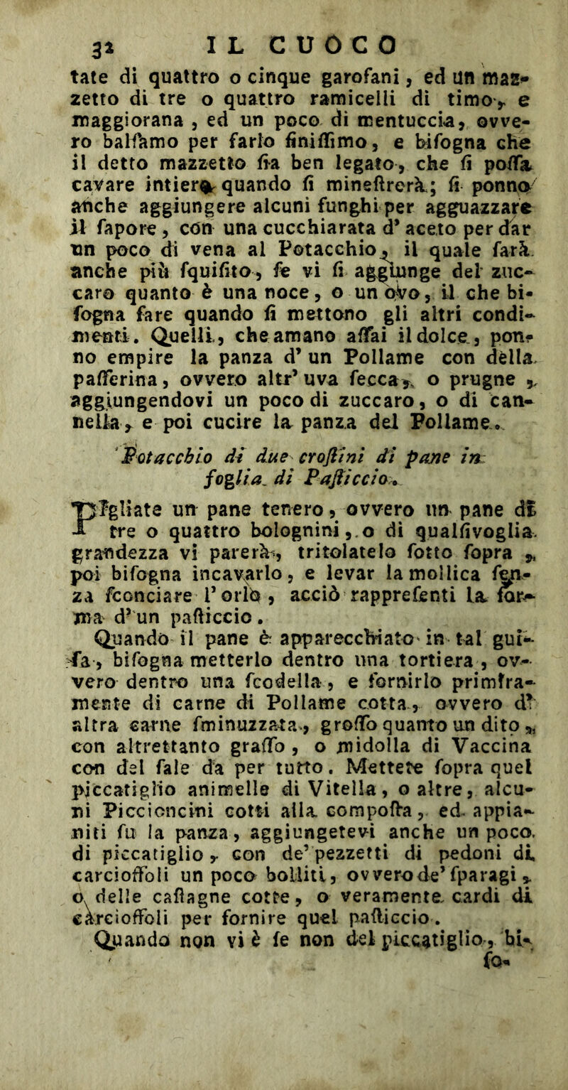 tate di quattro o cinque garofani, ed un maz»* zetto di tre o quattro ramicelli dì timo> e maggiorana , ed un poco di mentuccia^ ovve« ro balfamo per farlo finiffimo, e bifogna che il detto mazzetto fia ben legato, che fi pofTa. cavare intiera quando fi mineflrerìt; fi ponno^^ atìche aggiungere alcuni funghi per agguazzare il fapore, con una cucchiarata d’aceto per dar un poco di vena al Potacchio, il quale farà anche più fquifito, fe vi fi ag^nge del zuc- caro quanto è una noce, o un qVo , il che bi- fogna fare quando fi mettono gli altri condi- menti. Quelli, che amano affai il dolce, pon? no empire la panza d’ un Pollame con dèlia pafferina, ovvero altr’uva fecca>, o prugne ,, aggiungendovi un poco di zuccaro, o di can- nelk e poi cucire la panza del Pollame. Pota echio di due crofi Ini di pane in foglia, di Pajìicclo.^ Fgììate um pane tenero, ovvero im pane di tre o quattro bolognini,.o di qualfivoglia grandezza vi parerà^, tritolatela fotto fopra ^ poi bifogna incav^arlo, e levar la mollica fen- za fconciare Toiid , acciò rapprefenti la. mr^ ma d’un pafticcio . Quando il pane è apparecchiato' in tal gui- Ta , bifogna metterlo dentro una tortiera , ov- vero dentro una fcodella , e fornirlo primfra- mente di carne di Pollame cotta, ovvero altra carne fminuzzata-, groffo quanto un dito,, con altrettanto graffo , o midolla di Vaccina con del fale da per tutto. Mettete fopra quel pjccatigìio animelle di Vitella, o altre, alcu- ni Piccioncini cotti alla compolVa, ed^ appia- niti fu la panza, aggiungetevi anche un poco, di piccatiglio y con de’ pezzetti dì pedoni di carcioffoli un poco bolliti, ovvero de’fparagi » o. delle cafìagne cotte, o veramente, cardi di careiofFoIi per fornire quel pafliccio. Quando non vi è fe non del piccatiglio , hU fo-