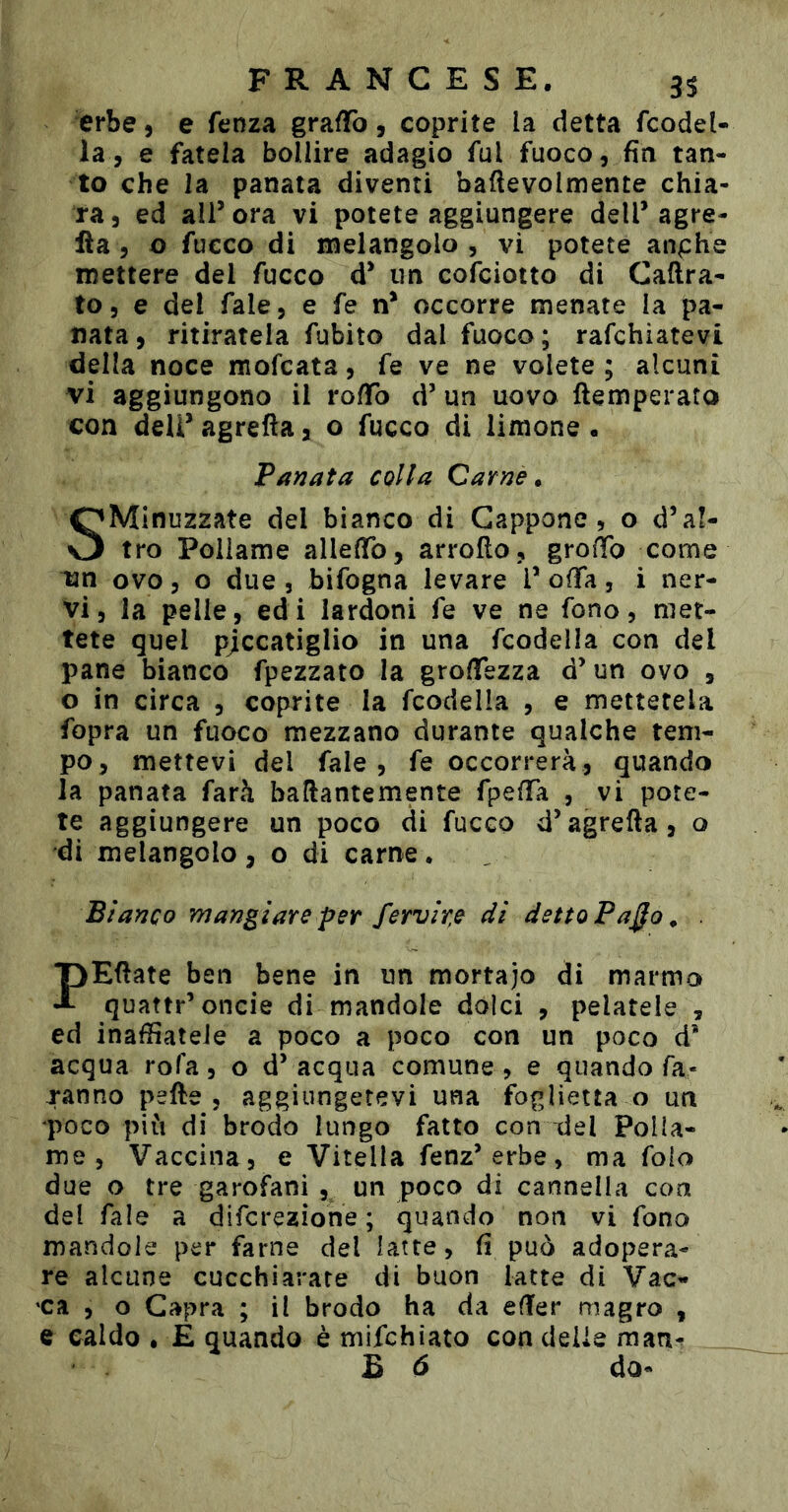 erbe, e fenza gra/ïo, coprite la detta fcodel- la, e fatela bollire adagio fui fuoco, fin tan- to che la panata diventi baftevolmente chia- ra , ed ali’ ora vi potete aggiungere dell’ agra- fìa , o fucco di melangolo, vi potete anphe mettere del fucco d’ un cofciotto di Caftra- to, e del fale, e fe n’ occorre menate la pa- nata, ritiratela fubito dal fuoco; rafchiatevi della noce mofcata, fe ve ne volete ; alcuni vi aggiungono il ro/To d’ un uovo ftemperato con dell’ agrefta, o fucco di limone. Panata colta Carne» SMinuzzate del bianco di Cappone, o d’al- tro Pollame allefib, arrofìo, groiTo come un ovo, o due , bifogna levare l’ offa, i ner- vi, la pelle, edi lardoni fe ve ne fono, met- tete quel pjccatiglio in una fcodella con del pane bianco fpezzato la groflfezza d’un ovo , o in circa , coprite la fcodella , e mettetela fopra un fuoco mezzano durante qualche tem- po, mettevi del fale, fe occorrerà, quando la panata farà ballantemente fpefTa , vi pote- te aggiungere un poco di fucco d’agrefta, o di melangolo, o di carne, Bianco mangiare per fervide di detto Paÿo^ . PEftate ben bene in un mortajo di marmo quattr’oncie di mandole dolci , pelatele , ed inaffiateJe a poco a poco con un poco d* acqua rofa, o d’acqua comune, e quando fa- ranno pefte 5 aggiungetevi una foglietta o un •poco più di brodo lungo fatto con ^el Polla- me , Vaccina, e Vitella fenz’erbe, ma folo due o tre garofani , un poco di cannella con del Tale a difcrezione ; quando non vi fono mandole per farne del latte, fi può adopera- re alcune cucchiarate di buon latte di Vac- ca , o Capra ; il brodo ha da efter magro , e caldo • E quando è mifchiato con delle man^ B ó do-