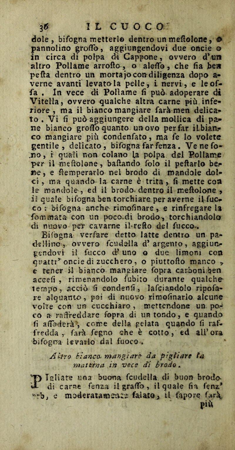 dole , bifogna metterlo dentro un meftolone, ^ pannolino grofTo, aggiungendovi due oncie 0 in circa di polpa di Cappone, ovvero d’/un altro Pollame arrofto , o aledfo, che fia bea pefta dentro un mortajo con diligenza dopo a- verne avanti levatola pelle, i nervi, e le of- fa . In vece di Pollame fi può adoperare di Vitella, ovvero qualche altra carne più infe- riore , ma il biancomangiare faràmen delica- to.^ Vi fi può aggiungere della mollica di pa- ne bianca grofifo quanto unovo per far ilbiaa- co mangiare più condenfato, ma fe lo volete gentile, delicato, bifognafarfenza. Venefo- ,110, r quali non colano la polpa del Pollante p€r il meftolane, badando folo il pedarlo be,- e temperarlo nel brodo di mandale dol- ci, ma quando la carne è trita, fi mette eoa le mandole 5 ed il brodo-dentro il meftolone , il quale bifogna ben torchiare per averne H fucr co :■ bifogna anche rimofinare, e rinfregare U fommata con un poco.di brodo , torchiandola di nuovo per cavarne ihrefto del fucco^. Bilogna verfare detto latte denftro un pa- dellino, ovvero fcude^lla d’argento, aggiun- gendovi il fucco & uno Q due limoni con quattr’’oncie di zucchero , o piuttofio manco e tener il bianco maneiare fopra carboni ben accefi , ri menandolo fubito durante qualche^ tempo, acciò fi condenfi , lafciandolo ripofa- re alquanto, poi di nuovo rimofinarlo alcune volte con un eucchiaro , mettendone un po.J co a radVeddare fopra di un tondo, e quando fi aiTo^derà’, come della gelata quatìdo fi raf- fredda , farà fegno che è cotto, ed all’ora bifogna levarlo dal fuoco . Ahro bianco^ mar/giart^ da pi gii are ta mattana in vece di brodo, PTsliare una buona fcudella dii buon brodo di carne fenza il graffo, il quale fia fenz* e moderatame:t:i falatoji il fapore far\ più