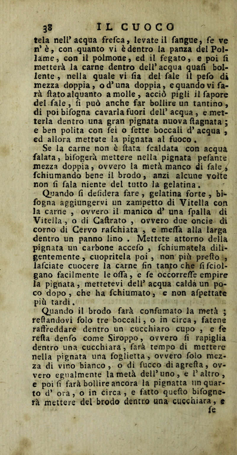 tela nell* acqua frefca, levateli fangue, fe ve n'è, con quanto vi è dentro la panza delFoN lame, con il polmone, ed il fegato, e poi li metterà la carne dentro dell’acqua quali bol- lente , nella quale vi lia del Tale il pefo di mezza doppia, od’una doppia, e quando vi fa- rà flato alquanto a molle, acciò pigli il fapore del fale, lì può anche far bollire un tantino , di poi bifogna cavarla fuori deli’ acqua , e met- terla dentro una gran pignata nuova flagnata ; e ben polita con fei o fette boccali d’ acqua , ed allora mettete la pignata al fuoco. Se la carne non è ftata fcaldata con acqua falata, bifogerà mettere nella pignata pefante mezza doppia, ovvero la metà manco di fal^ fchiumando bene il brodo, anzi alcune yoìlQ non Ü fata niente del tutto la gelatina. QjJando lì defidera fare , gelatina forte , bi- fogna aggiungervi un zampetto di Vitella con la carne , ovvero il manico d* una fpalla di Vitella , o di Gaftrato , ovvero due oncie di corno di Cervo rafchiata , e melTa alla larga dentro un panno lino . Mettete attorno della pignata un carbone accefo , fchiumatela dili- gentemente , ciiopritela poi , non più pr^fto , lafciate cuocere la carne fin tantoché fifciol- gano facilmente leofla, e fe oc corre fife empire Ja pignata, mettetevi dell’ acqua calda un po- co dopo , che ha fchiumato, e non afpettate più tardi. Quando il brodo farà confumata la metà ; recandovi folo tre boccali, o in circa, fatene raffreddare dentro un cucchiaro cupo , e refla denfo come Siroppo, ovvero fi rapiglia dentro una cucchiara, farà tempo di mettere nella pignata una foglietta, ovvéro folo mez- za di vino bianco, o di fucco diagrefla, ov- vero egualmente la metà dell’uno, e l’altro, e poi fi farà bollire ancora la pignatta un quar- to d’ ora, o in circa, e fatto queflo bifogne- rà mettere del brodo dentro una cucchiara, e fe