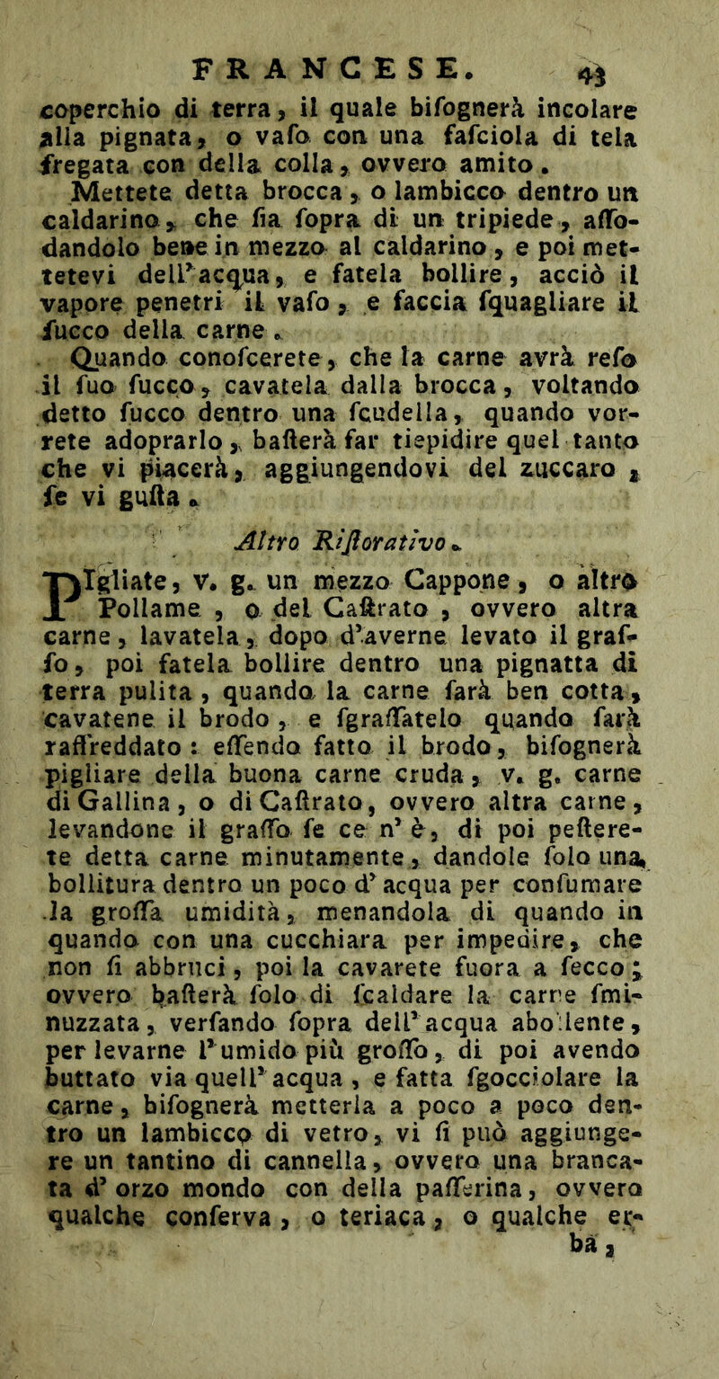 FRANCESE. coperchio di terra, il quale bifognerà incoiare ^Ua pignata, o vafo con una fafciola di tela fregata con della colla, ovvero amito. Mettete detta brocca , o lambicco dentro un caldarino , che fia fopra dt un tripiede , affo- dandolo bene in mezzo al caldarino , e poi met- tetevi deiracq^ua, e fatela bollire, acciò il vapore penetri il vafo, e faccia fquagliare il fucco della carne ». Quando conofcerete, che la carne avrà refo il fuo fuoco, cavatela dalla brocca, voltando detto fucco dentro una fcudeila, quando vor- rete adpprarlo , baderà far tiepidire quel tanto che vi piacerà, aggiungendovi del zuccaro ^ fe vi gufta.. Aìtro Rifioratìvo^ Pigiate 5 V. un mezzo Cappone, o àìtr^ Pollame , 0 del Cadi ato , ovvero altra carne, lavatela, dopo d’averne levato il graf- fo, poi fatela bollire dentro una pignatta di terra pulita, quando la carne farà ben cotta , cavatene il brodo , e fgradatelo quando farà raflreddato : effendo fatto il brodo , bifognerà pigliare della buona carne cruda , y. g. carne di Gallina, o diCadraio, ovvero altra carne, levandone il graffo fe ce n* è, di poi peftere- te detta carne minutamente, dandole folo una, bollitura dentro un poco acqua per confumare -la grofTa umidità, menandola di quando in quando con una cucchiara per impedire, che non fi abbruci 5 poi la cavarete fuora a fecco ovvero Raderà folo di feaidare la carne fmi- nuzzata, verfando fopra dell’ acqua aboilenre, per levarne rumidopiìi grofTo, di poi avendo buttato via queir acqua , e fatta fgocciolare la carne, bifognerà metterla a poco a poco den- tro un lambiccp di vetro, vi fi può aggiunge- re un tantino dì cannella, ovvero una branca- ta d’orzo mondo con della pafferina, ovvero qualche conferva , o teriaca, o qualche er-