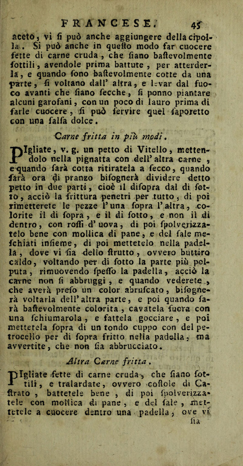 dcetOs vi fi può anche aggiungere della crpol- ìa . Si può anche in quefto modo far cuocere fette di carne cruda , che fiano baftevolmente fottili, avendole prima battute , per atterder- la, e quando fono baftevolmente cotte da una fyarte, fi voltano dall’ altra 5 e hvar dal fuo- co avanti che fiano fecche, fi ponno piantare alcuni garofani, con un poco di lauro prima di farle cuocere 5 fi può fervire quer faporetto con una falfa dolce. fritta in piu modi, Pigliate, V. g. un petto di Vitello, metten- dolo nella pignatta con dell’ altra carne , e^uando farà cotta ritiratela a fecco, quando farà ora ^i pranzo bifognerà dividere detto petto in due parti, cioè il difopra dal di fot- io , acciò la frittura penetri per tutto, di poi rimetterete le pezze l’una fopra l’altra , co- lorite il di fopra , e il di folto, e non il di dentro, con roffi d’uova, di poi fpolv^izza- telo bene con mollica di pane , e del fale me- fchiati infieme, di poi mettetelo nella padel- la , dove vi dello ftrutto , ovvero butûro caldo, voltando per di folto la parte più pol- puta, rimuovendo fpeflTo la padella , acciò la cavne non fi abbruggi , e quando vederete_, che averà prefo un color abrufcato, bifogiie- rà voltarla dell’altra parte, e poi quando fa- rà baftevolmente colorita , cavatela fuora con una fchiumarola , e fattela gocciare, e poi mettetela fopra di un tondo cuppo con del pe- trocelio per di fopra fritto nella padella, ma avvertite, che non fia abbrucciato^ Altra Carne frìtta, Fgliate fette di carne cruda^ che fiano fot- tili, e tralardate, ovvero coftole di Ca- ftrato , battetele bene , di poi {polverizza- tele con mollica di pane , e del fale , itiei- tetele a cuocere dentro una padella, ove vi ■ fia