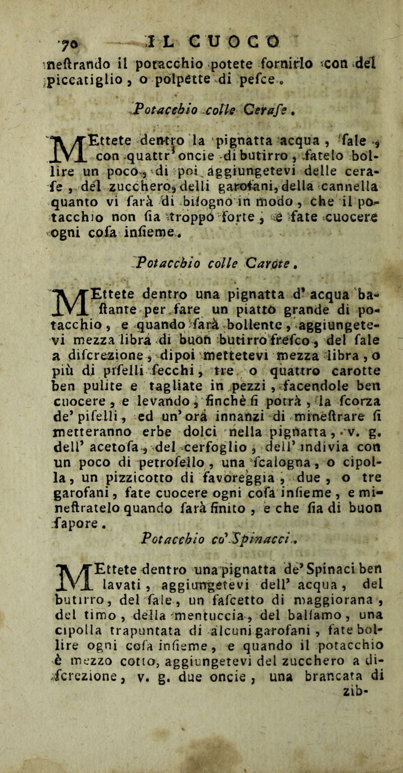 meftrando il potacchio potete fornirlo ?con del piceatiglio, o polpette di pefce o Potacchio :CoIIq Qeitafe. MEttete dentro la pignatta acqua , Tale », con quattr^oncie di butirro , Tatelo bol- lire un poc0:3 di poi aggiungetevi delle cera- fe 3 del zuccheroj delli garofani, della cannella quanto vi farà di biiognò in rïiodo , che il po- tacchio non fia stroppò forte , iè fate cuocere ogni cofa infieme. PGiacchio colle Caròte » MEttete dentro una pignatta d’ acqua 'ba- llante per Tare un piatto grande di po- tacchio 5 e quando Tara bollente , aggiungete- vi mezza libri di buòfi bucirròTrefco, del fale a difcrezione 5 dipoi mettetevi mezza libra, o più di pifelli Tecchi, tre . o quattro carotte ben pulite e tagliate in pezzi, Tacendole ben cuocere , e levando j finché fi pòcrà , la fcorza de’pifelli , ed un’ orà innanzi di mineftrare fi metteranno erbe dolci nella pignatta, • v. g, dell’ aceiofa , del cerfoglio , dell’ indivia con un poco di petrofeilo , una Tcalogna, o cipol- la, un pizzicotto di favoreggia , due , o tre garofani, fate cuocere ogni cofà infieme , e mi- neftratelo quando farà finito , e che fia di buon Tapore. Pota echio co* Spia acci., MEttete dentro una pignatta de’Spinaci ben lavati, aggiorrgetevi dell’ acqua, del butirro, del fale, un Tafeetto di maggiorana , del timo , della mentuccia, del balfamo , una cipolla trapuntata di alcuni garofani , fate bol- lire ogni cofa infieme, e quando il potacchio è mezzo cotto, aggiungetevi del zucchero a di- fcrezione, v. g. due oncie , una brancata di zib-