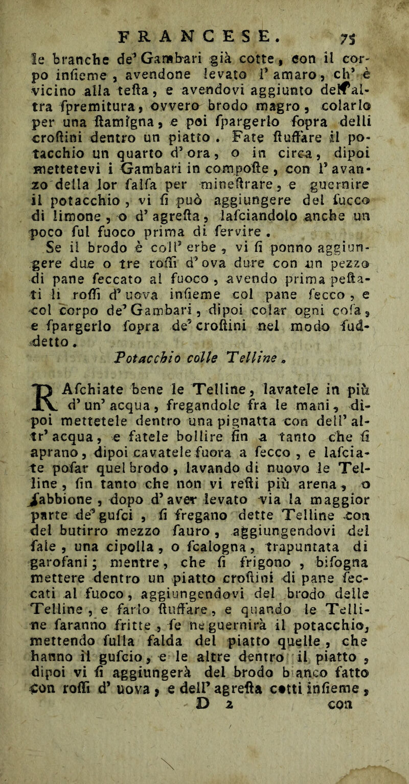 le branche de’Gamba ri già cotte, eon il cor- po infieme , avendone levato f amaro, eh’ è vicino alla tefta, e avendovi aggiunto deìfaU tra fpremitura, ovvero^ brodo magro , colarlo per una ftamlgna, e poi fparger lo fopra del li croftini dentro un piatto . Fate üufïàre il po- tacchio un quarto d’ora, o in circa, dipoi mettetevi i Gambari in compone , con l’avan- zo della lor falfa per rtiìneflrare, e guernire il potacchio , vi fi può aggiungere del fucco dì limone , o d’ agrefta , lafciandolo anche un poco fui fuoco prima di fervire • Se il brodo è colf erbe , vi fi ponno aggiun- gere due o tre rolìì d’ova dure con un pezzo di pane feccato ai fuoco, avendo prima pefta- ti li rolli d’uova infieme col pane fecco , e 'Col corpo de’Gambari, dipoi colar ogni cola, e fpargerlo fopra de’ croftini nel modo Sud- detto , Fotacchio colle Telline^ RAfchiate bene le Telline , lavatele in più d’un’acqua, fregandole fra le mani, di- poi mettetele dentro una pignatta con dell’al- tr’acqua, e fatele bollire fin a tanto che aprano, dipoi cavatelefuora a fecco , e lafcia- te pofar quel brodo , lavando di nuovo le Tel- line, fin tanto che non vi retti più arena , o J’abbione , dopo d’aver levato via la maggior parte de^gufei , fi fregano dette Telline con del butirro mezzo Tauro , aggiungendovi del Tale, una cipolla, o Scalogna, trapuntata di garofani ; mentre, che fi frigono , bifogna mettere dentro un piatto crottini di pane fec- cati al fuoco, aggiungendovi del brodo delle Telline , e farlo ftudàre, e quando le Telli- ne faranno fritte , Te ne guernirà il potacchio, mettendo fulla Salda del piatto quelle , che hanno il gufeio, e le altre dentro il piatto , dipoi vi fi aggiungerà del brodo b anco Tatto iCon roffi d’ uova ^ e deir agrefta catti infieme ,