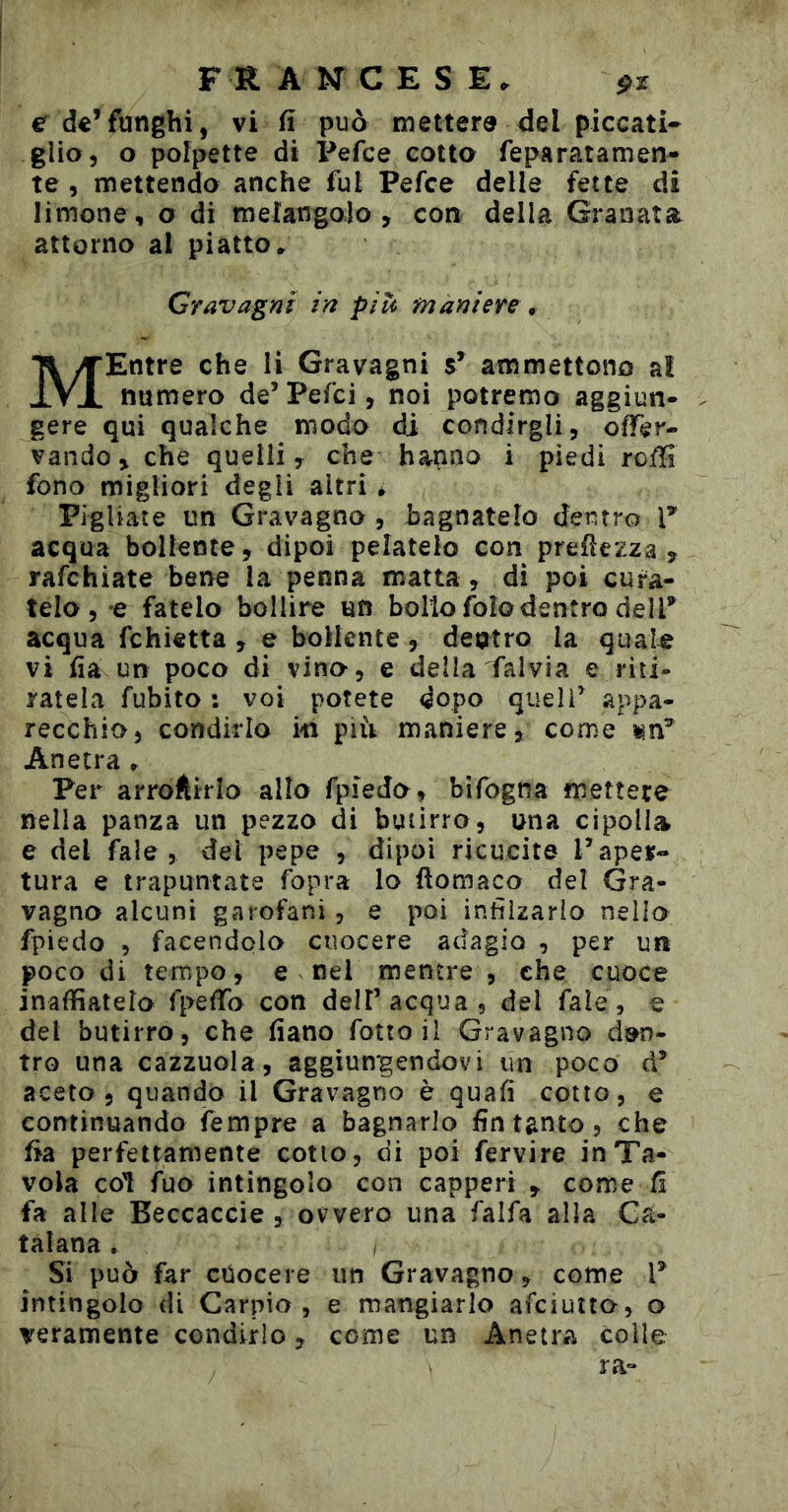 e de*funghi, vi fî può metterà del piccati- glio, o polpette di Pefce cotto feparatamen- te 5 mettendo anche fui Pefce delle fette di limone , o di mefangalo , con della Granata attorno al piatto» Gravagli in piU maniere * MEntre che li Gravagni s* ammettono al numero de’Pefci, noi potremo aggiun* gere qui qualche modo di condirgli, ofTer- vando, che quelli, che hanno i piedi roffi fono migliori degli altri * Pigliate un Gravagno , bagnatelo dentro T acqua bollente, dipoi pelatelo con preüezza , rafchìate bene la penna matta, dì poi cura- telo, e fatelo bollire un bollo foìo dentro delP acqua fchietta , e bollente, dentro la quale vi lia un poco di vino-, e della falvia e riti- ratela fubito : voi potete dopo quell^ appa- recchio, condirlo m piii maniere, come\n^ Anetra » Per arroftirlo allo fpiedo, bifogna mettere nella panza un pezzo di butirro, una cipolla e del fale , dei pepe , dipoi ricucite Paper- tura e trapuntate fopra lo fìomaco del Gra- vagno alcuni garofani, e poi infìizarlo nello fpiedo , facendolo cuocere adagio , per un poco di tempo, e nel mentre , che cuoce inaffiatelo fpefTo con dell’acqua, del fale, e del butirro, che fiano fottoii Gravagno den- tro una cazzuola, aggiungendovi un poco d* aceto 5 quando il Gravagno è quali cotto, e continuando Tempre a bagnarlo fin tanto, che fia perfettamente cotto, di poi fervire in Ta- vola col fuo intingolo con capperi , come fi fa alle Beccaccie , ovvero una falfa alla Ca- talana . I Si può far cuocere un Gravagno, come P intingolo di Carpio, e mangiarlo afeiutto, o veramente condirlo, come un Anetra colle