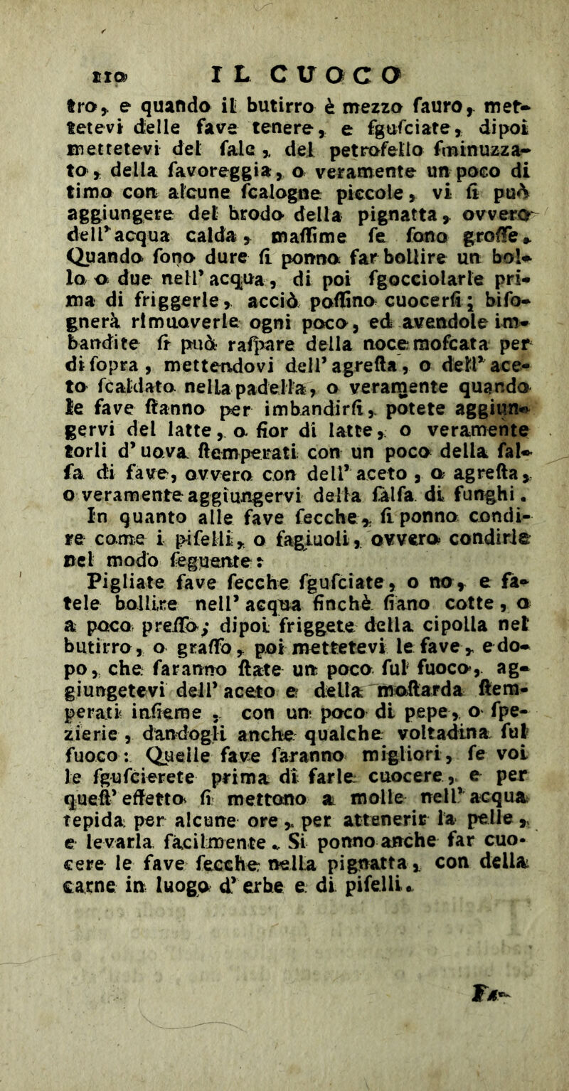 troj. e quando ili butirro è orezzo fauro, met-* tetevt dielle fave tenere, e fgnfciate, dipoi mettetevi del falc ,, del petrofelio fminuzza* to,: della favoreggia, o veramente un poco di timo con alcune fcalogne piccole, vi ii pu^ aggiungere del brodo della pignatta, ovvera^ delTacqua calda, maflìme fe fono groffe» Quando fono dure fi penna far bollire un bol^ lo a due neiracq.ua , di poi fgocciolarle pri- ma di friggerle, acciò pofEno cuocerti j bifo* gnerà rimuoverle ogni poco, ed avendole im* bandite fr può rafi>are della noceraofeata per di fopra, mettendovi dell’agrefta, o deir ace- to fcaklato nella padella, o veramente quando le fave fìanno per imbandirti ^ potete aggiun-»^ gervi del latte, a fior di latte, o veramente torli d’uova ftempeiratl con un poco della fal- fa di fave, ovvero con dell’ aceto , a agrefta^ o veramente aggiungervi della fàlfa di funghi. In quanto alle fave feccheti ponno condi- re come i pifelli y o fagiuoli, ovvero condirle nel modo tègueruet Pigliate fave fecche fgufeiate, o no, e fa- tele bollire nell’ acqua finché, fiano cotte , o a poco preilo; dipoi friggete della cipolla net butirro, o graffo poi mettetevi le fave ,, edo» po, che; faranno date un poco fui fuoco, ag- giungetevi dell’aceto e della moftarda ftem- perati infieroe . con un poco di pepe ,, o fpe- zierie , dandogli anche qualche- voltadina fut fuoco; Quelle fave faranno migliori, fe voi le fgufeierete prima di farle cuocere,, e per queS’effetto fi mettono a molle nell’ acqua^ tepida per alcune ore ^ per attenerir la pelle ,, e levarla, fàcilmente.. Si ponno anche far cuo* cere le fave fecche nella pignatta ^ con della carne in luogo d’ erbe e. di pifelli..