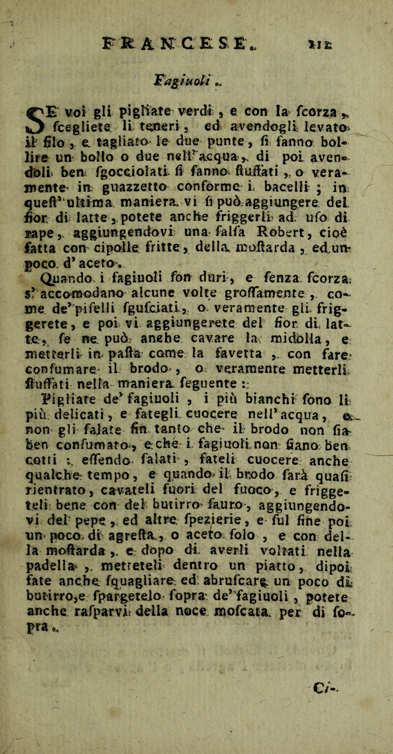 F K A K C E: S E Fa^ii4oli\. SE voi gli pigltate verdiì, e con la fcorza fcegliete li tm^ri 3 ed avendogli levato, it filo 3 e. tagliami le dtje punte, fi fanno bol- lire UH' bollo o due neii^acqua>. di poi aven- doli ben fgocciolati fi fanno^ ftudati,, o vera- mentC' in guazzetto conforme L bacellr ; in: queft*‘utóma maniera vi fi può;aggiungere del fior di latte 3. potete anche friggerli- ad; ufo di j^ape y aggiungendovi; una falfa Robert 3 cioè fetta con cipolle fritte > della maliarda 3, ed.un poco, d* aceto. Quando, i fagiuoli fon duri , e fenza fcorzai s? accomodano alcune volte groffanrente , co-^ me de’>ifelli fgaCciati,, o veramente gli frig- gerete 3 e poi vi aggiungerne del fior di lat- te,, fe ncL pud? anebe cavare la midólla, e metterli in pafia come la fa vetta con fare? confumare il brodo*, o veramente metterli ftufiati nella-rnaniera. feguente :: Figliare de* fagiuoli , i piìi bianchi fono II più delicati, e fategli cuocere nell* acqua, non gli fajate fin tanto che* il brodo non fia: ben confumam, e:che l fagiuollnon: fi ano ben cotti efiendo falati , fateli cuocere anche qualche- tempo, e quando^ il brodo farà quafii rientrato, ca^vateli fuori del fuoco, e frigge- teli bene con del butirro* fauro, aggiungendo- vi del pepe, ed altre, fpezierie, e fui fine poi un- poco, di agreftA., o aceto folo , e con del- la mofiarda,, c dopo di averli voltati nella padella* ,. metretell dentro un piatto, dipoi fate anche fquagliare: ed: abrufearg un poco di butirro,e fpars^teio fopra^ de*fegiuoli, potete anche rafparvh delia noce mpfeatac per di fo«- pra 0, e/-