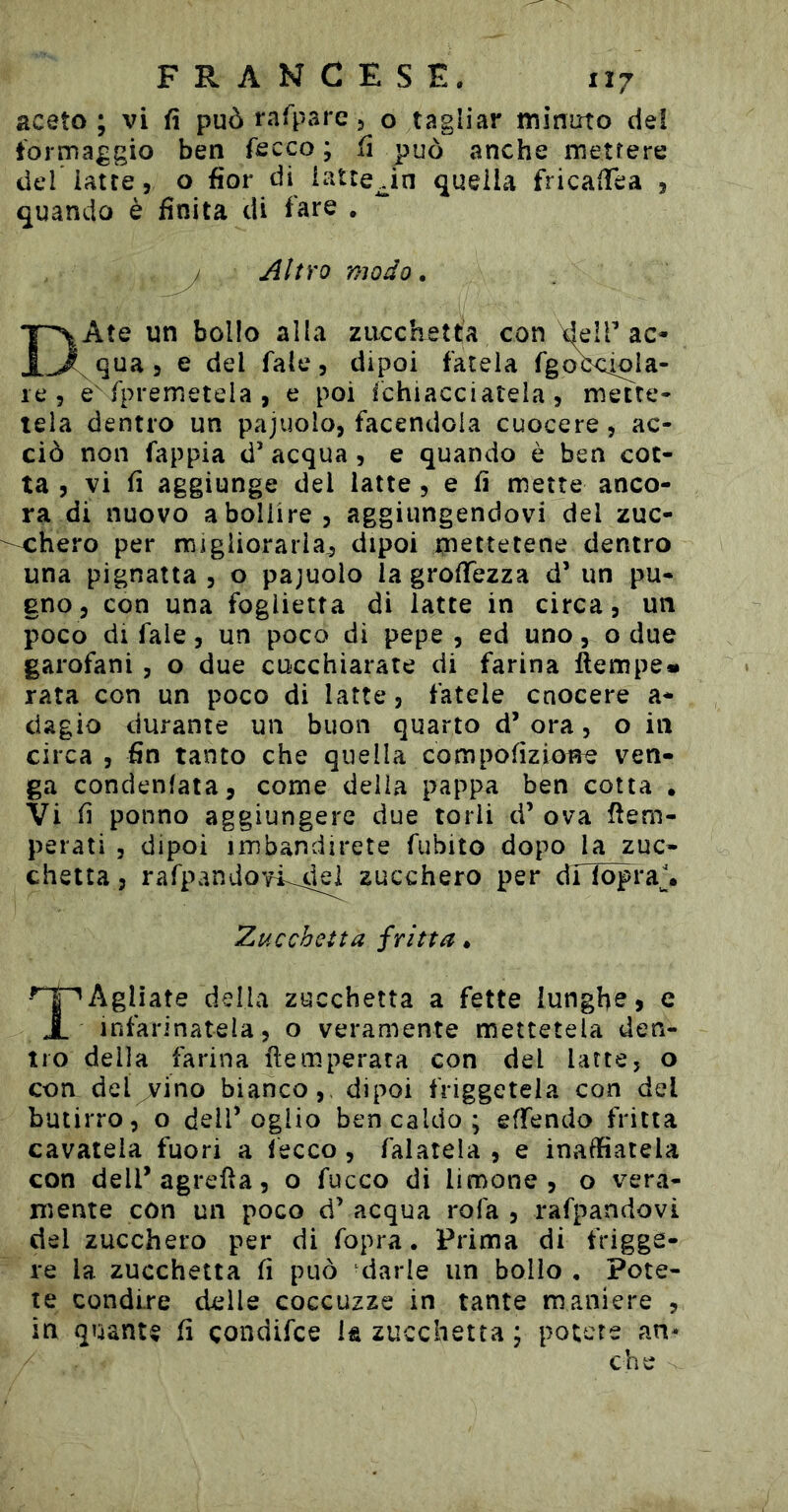 aceto; vi fì può rafpare 5 o tagliar minuto del tormaggio ben fscco ; fi può anche mettere def latte, o fior di latteJn quella fricalTea , quando è finita di fare . / modo. DAte un bollo alla zacchetta con deIT ac- qua , e del Tale, dipoi fatela fgoVcioia- le, e fpremetela , e poi fchiacciatela, mette- tela dentro un pajuolo, facendola cuocere, ac- ciò non fappia d’ acqua , e quando ò ben cot- ta , vi fi aggiunge del latte, e fi mette anco- ra di nuovo a bollire, aggiungendovi del zuc- chero per migliorarla,, dipoi mettetene dentro una pignatta , o pajuolo la grofiezza d’ un pu- gno, con una foglietta di latte in circa, un poco di fale, un poco di pepe, ed uno, o due garofani , o due cucchiaiate di farina ftempe* rata con un poco di latte, fatele cnocere a- dagio durante un buon quarto d’ ora, o in circa , fin tanto che quella compofizione ven- ga condenlata, come delia pappa ben cotta . Vi fi ponno aggiungere due torli d’ ova tem- perati , dipoi imbandirete fubito dopo la zuc- chetta 5 rarpandovi^45| zucchero per dilòpi*a\ Zucchetta fritta. Agliate della zucchetta a fette lunghe, e X infarinatela, o veramente mettetela den- tro della farina temperata con del latte, o con del vino bianco,, dipoi friggetela con del butirro, o delP oglio ben caldo; effendo fritta cavatela fuori a fecco, falatela , e inaiatela con dell’agreta, o fucco di limone, o vera- mente con un poco d’ acqua rofa , rafpandovi del zucchero per di fopra. Prima di frigge- re la zucchetta fi può darle un bollo , Pote- te condire delle coccuzze in tante maniere , in quante fi çondifce k zucchetta ; potete an* che