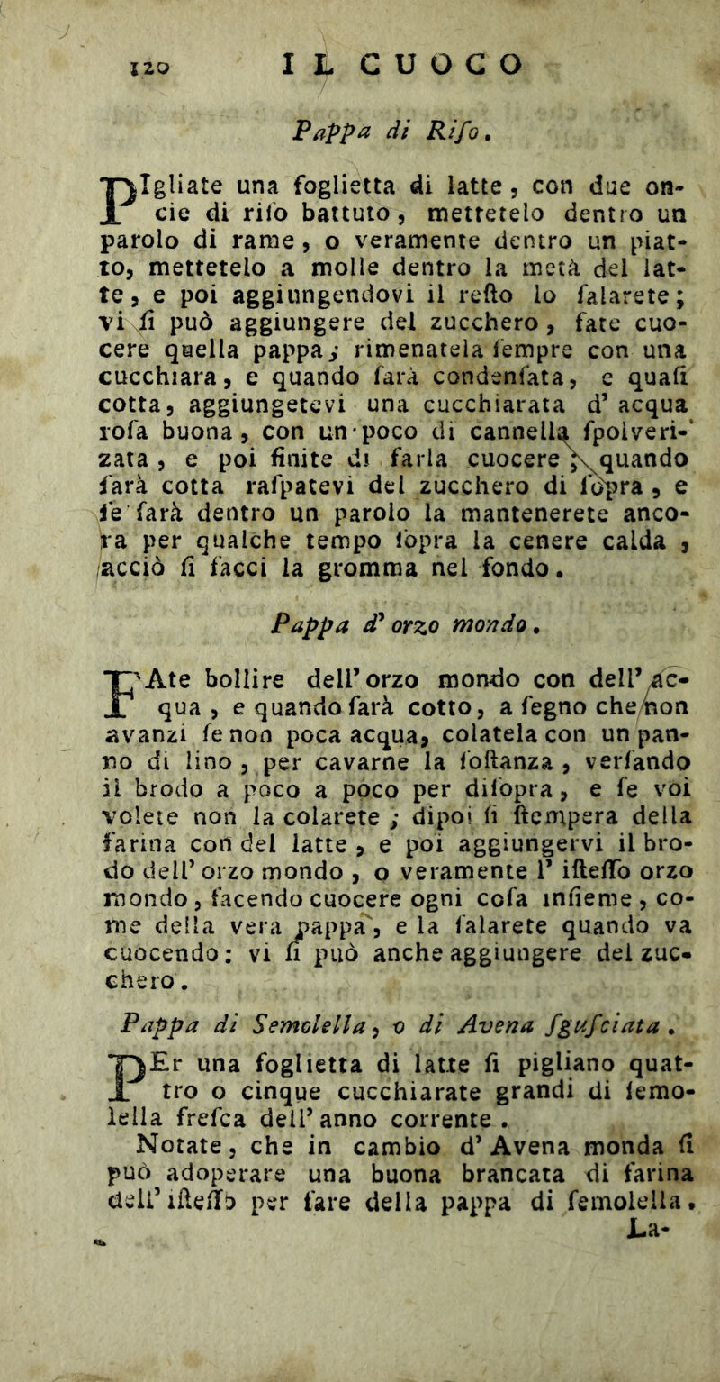 Pappa di Rifa, Pigliate una foglietta di latte, con due on- de di rilo battuto 5 mettetelo dentro un parolo di rame, o veramente dentro un piat- to, mettetelo a molle dentro la metà del lat- te, e poi aggiungendovi il redo lo falarete; vi fi può aggiungere del zucchero, fate cuo- cere quella pappa ^ rimenatela Tempre con una cucchiara, e quando farà condenfata, e quali cotta, aggiungetevi una cucchiarata d’acqua rofa buona, con un poco di cannella fpolveri-’ 2ata , e poi finite di farla cuocere^quando farà cotta rafpatevi del zucchero di fdpra , e fe farà dentro un parolo la mantenerete anco- ra per qualche tempo fòpra la cenere calda , acciò fi facci la gromma nel fondo. Pappa d* orzo mondo. f^Ate bollire dell’orzo mondo con dell’e- qua , e quando farà cotto, a fegno che/non avanzi fe non poca acqua, colatela con un pan- no di lino , per cavarne la foftanza , verfando il brodo a poco a poco per difopra, e fe voi volete non la colarete ; dipoi fi ftempera della farina con del latte, e poi aggiungervi il bro- do dell’ orzo mondo , o veramente 1’ ifteffò orzo mondo , facendo cuocere ogni cofa infieme , co- me della vera pappa', e la falarete quando va cuocendo: vi fi può anche aggiungere del zuc- chero . Pappa di Semolella-j o di Avena fgufciata . PEr una foglietta di latte fi pigliano quat- tro o cinque cucchiarate grandi di lemo- lella frefca dell’anno corrente. Notate, che in cambio d’Avena monda fi può adoperare una buona brancata di farina deli’iftefib per fare della pappa di femolelia. La-