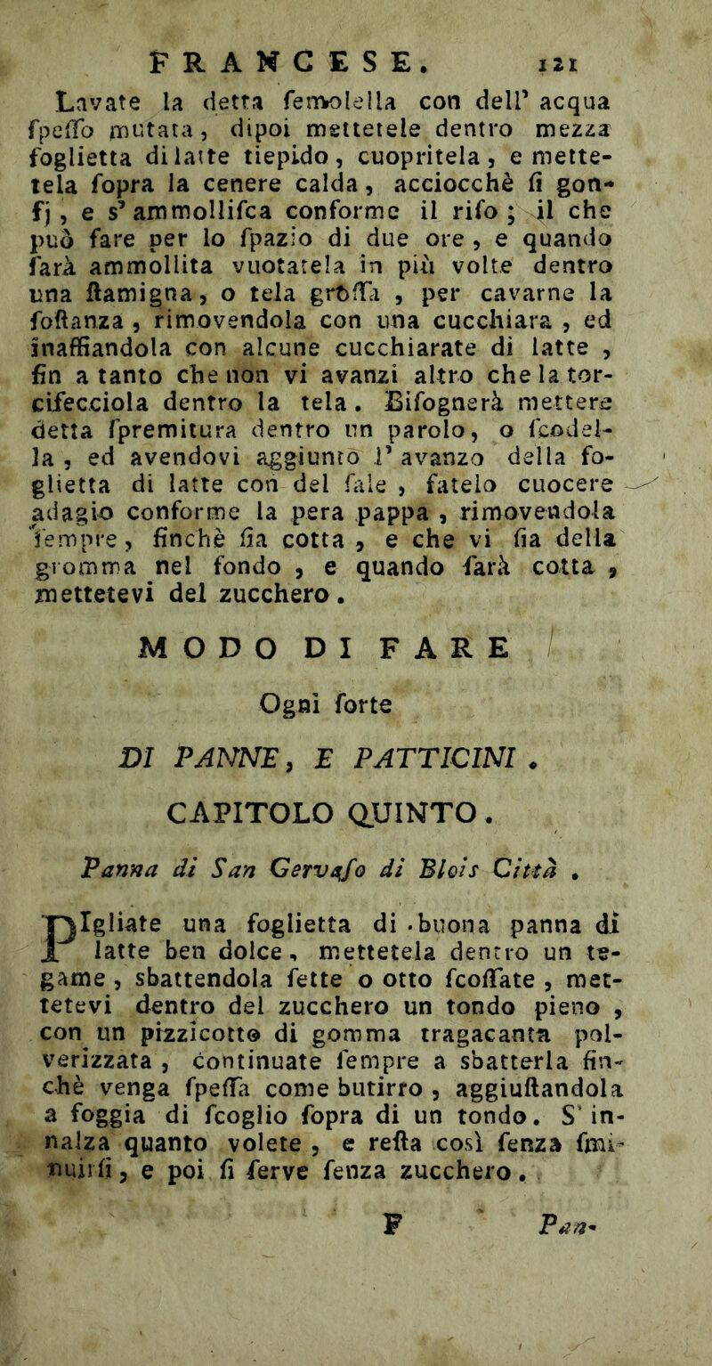 Lavate la detta feìTVoIella con dell’ acqua fpc^To iToutata, dipoi mettetele dentro mezza foglietta di latte tiepido, cuopritela, emette- tela fopra la cenere calda, acciocché fi gon- fj , e s’ammoUifca conforme il rifo ; il che può fare per lo fpazio di due ore , e quando farà ammollita vuotatela in più volte dentro una ftamigna, o tela grt>fTà , per cavarne la foftanza , rimovendola con una cucchiara , ed inaffiandola con alcune cucchiarate di latte , fin a tanto che non vi avanzi altro chelator- cifecciola dentro la tela • Bifognerà mettere detta rpremitura dentro un pardo, o fcodel- la , ed avendovi aggiuntò T avanza della fo- glietta di latte con del file , fatelo cuocere ^ adagio conforme la pera pappa , rimovendola tempre, finché iia cotta , e che vi ha della gromma nel fondo , e quando farà cotta j mettetevi del zucchero. MODODIFARE Ogni forte DI PANNE, E PATTICINI . CAPITOLO quinto . Panna di San Cervio di Blois Città . Pigliate una foglietta di - buona panna di latte ben dolce, mettetela dentro un te- game , sbattendola fette o otto fcofTate , met- tetevi dentro del zucchero un tondo pieno , con un pizzicotto di gomma tragacanta pol- verizzata, continuate Tempre a sbatterla fin- ché venga fpefTa come butirro , aggiuftandola a foggia di fcoglio fopra di un tondo. S'in- nalza quanto volete , e retta così fenza fmi^ tiuiifi 5 e poi fi ferve fenza zucchero. F Pan^