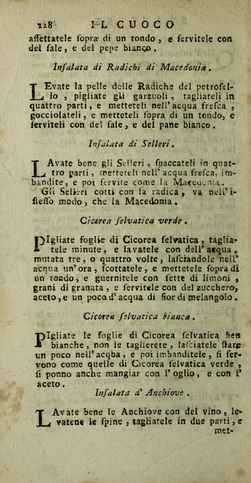 affettatele fopra- di un tondo , e fervitele con del fale, e del pepe biango, Infalata di Radichi di Macedonia » LEvate la pelle delle Radiche del petrofel- lo 5 pigliate gli garzuoli, ragliateli in quattro parti, e metteteli nell’acqua frefca , gocciolateli, e metteteli fopra di un tondo, e ferviteli con del fale, e del pane bianco. Irìfalata di Selleri ^ LAvate bene gli Selleri , fpaccateli in quat- tro parti, inerrereli nell’acqua frefca, im- ^^andite, e poi ftrvire come la MateuciVia* ^ Gli Selléfi cotti con la radica, va nelL’i- üeffo modo, che ia Macedonia. Qic^rea fe Iva tic a verde • l^lgliate foglie di Cicorea fel^tica, taglia.* & tele minute, e lavatele con dell’acqua^ mutata tre, o quattro volte, lafcrandole nell’ acqua un’ora, fcottatele, e mettetele fopra di un ìocdo, e guarnitele con fette di limoni , grani di granata , e fervitele con del zucchero, aceto, e un poca d’acqua di fior di nìelangolo • Cicorea felvatica bianca^ /pigliate le foglie di Cicorea felvatica ben JT bianche, non le taglierete , lafciatele ftar^ un poco nell’acqua, e poi imbanditele, fi fer- vono come quelle di Cicorea felvatica verde , fi ponno anche mangiar con V oglio, e con l* aceto. Infalata i’ Anchiorve . LAvate bene le Anchiove con del vino, le- vatene le fpine , tagliatele in due parti, e met-